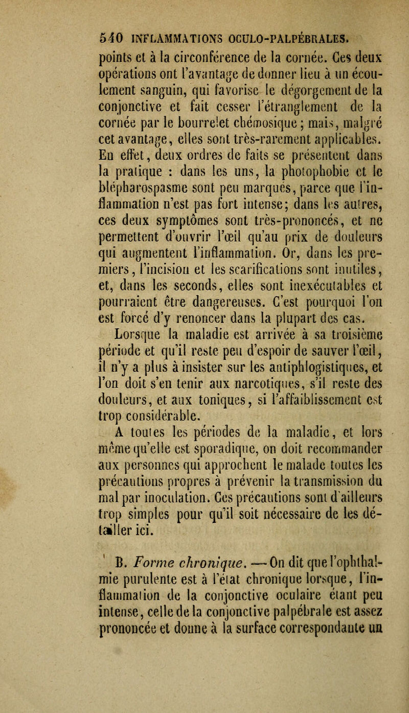 points cl à la circonférence de la cornée. Ces deux opérations ont l'avantage de donner lieu à un écou- lement sanguin, qui favorise le dégorgement de la conjonctive et fait cesser l'étranglement de la cornée par le bourrelet chémosique ; mais, malgré cet avantage, elles sont très-rarement applicables. Eu effet, deux ordres de faits se présentent dans la pratique : dans les uns, la photophobie et le blépharospasme sont peu marques, parce que l'in- flammation n'est pas fort intense; dans Irs aulres, ces deux symptômes sont très-prononcés, et ne permettent d'ouvrir l'œil qu'au prix de douleurs qui augmentent l'inflammation. Or, dans les pre- miers, rincisiou et les scarifications sont inutiles, et, dans les seconds, elles sont inexéculables et pourraient être dangereuses. C'est pourquoi l'on est forcé d'y renoncer dans la plupart des cas. Lorsque la maladie est arrivée à sa troisième période et qu'il reste peu d'espoir de sauver l'œil, il n'y a plus à insister sur les antiphlogistiques, et l'on doit s'en tenir aux narcotiques, s'il reste des douleurs, et aux toniques, si l'affaiblissement est trop considérable. A touies les périodes de la maladie, et lors même qu'elle est sporadique, on doit recommander aux personnes qui approchent le malade toutes les précautions propres à prévenir la transmission du mal par inoculation. Ces précautions sont d'ailleurs trop simples pour qu'il soit nécessaire de les dé- tailler ici. B. Forme chronique. —On dit quel'ophthal- mie purulente est à l'éiat chronique lorsque, l'in- fîanimaiion de la conjonctive oculaire étant peu intense, celle de la conjonctive palpébrale est assez prononcée et doiuie à la surface correspondaule un