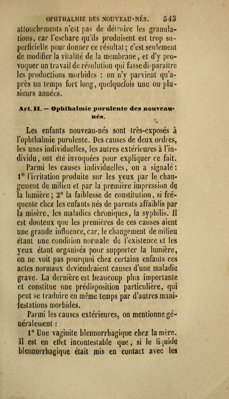 allouchrmcnts n'est pas de dénuiire les granula- tions, car l'escliare qu'ils produisent est trop su- periicielle pour donner ce résultai; c'est seulement de modifier la vîialité de la membrane, et d'y pro- voquer un travail de résolution qui fasse di^paraître les productions morbides : on n'y parvient qu'a- près un temps fort long, quelquefois une ou plu- sieurs années. Art. II. — Opbthalniie purulente des nouveau- nés. Les enfants nouveau-nés sont très-exposés à l'ophthalmie purulente. Des causes de deux ordres, les unes individuelles, les autres extérieures à l'in- dividu, ont été invoquées pour expliquer ce fait. Parmi les causes individuelles, on a signalé: 1® l'irrilation produite sur les yeux par le chan- gement de milieu et par la première impression de la lumière; 2^ la faiblesse de constitution, si fré- quente chez les enfants nés de parents affaiblis par la misère, les maladies chroniques, la syphilis. Il est douteux que les premières de ces causes aient une grande influence, car, le changement de milieu étant une condition normale de l'existence et les yeux étant organisés pour supporter la lumière, on ne voit pas pourquoi chez certains enfants ces actes normaux devieudiaient causes d'une maladie grave. La dernière est beaucoup plus importante et constitue une prédisposition particulière, qui peut se Iraduire en même temps par d'autres mani- festations morbides. Parmi les causes extérieures, on mentionne gé- néralement : r Une vaginite blennorrbagique chez la mère. Il est en elfet incontestable que, si le Hjuide blennorrbagique était mis en contact avec les