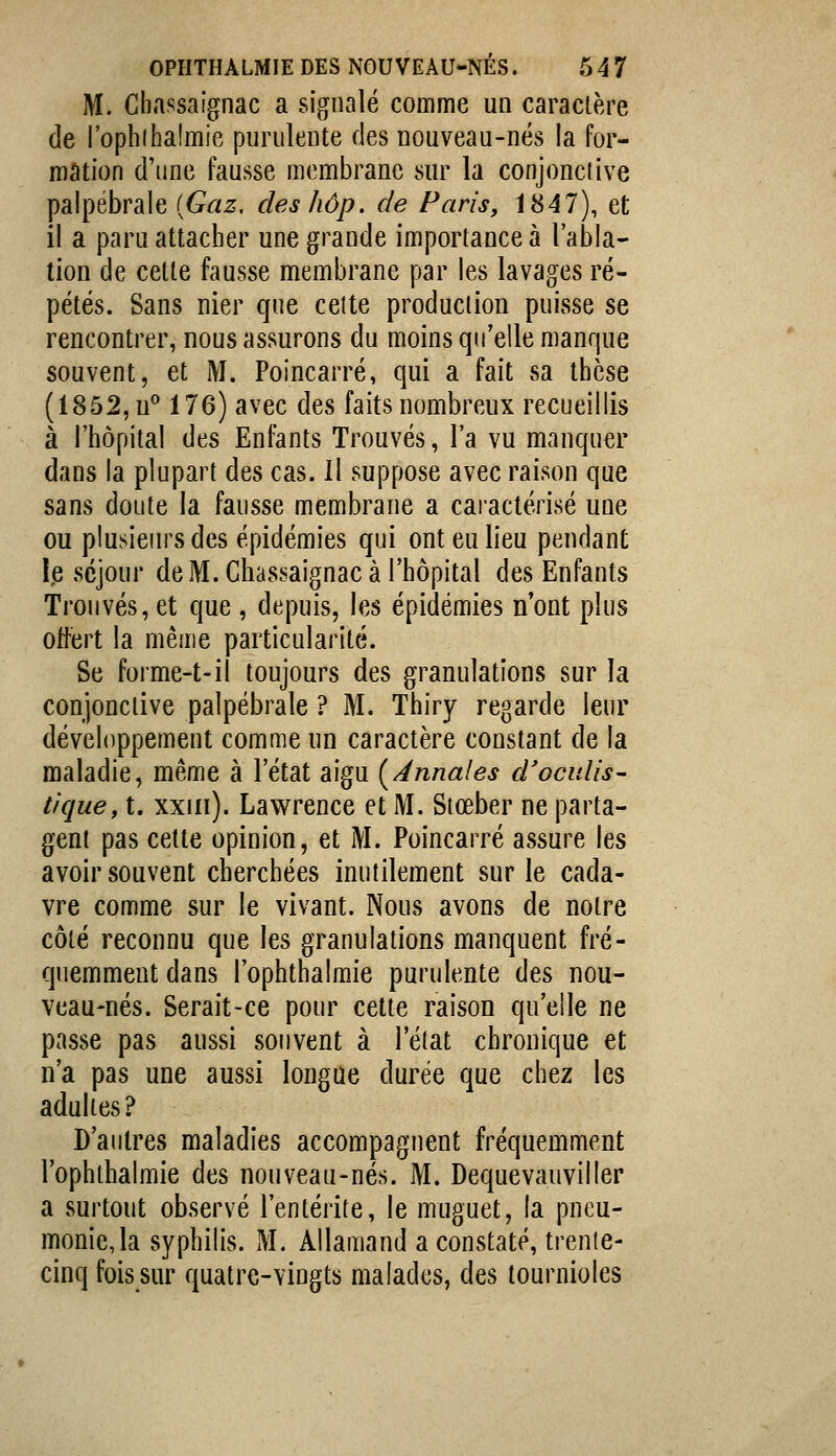 M. Cbassaignac a signalé comme un caractère de l'ophihalmie pnriileute des nouveau-nés la for- mation d'une fausse membrane sur la conjonclive palpébrale {Gaz. des hôp. de Paris, 1847), et il a paru attacher une grande importance à l'abla- tion de celle fausse membrane par les lavages ré- pétés. Sans nier que celte production puisse se rencontrer, nous assurons du moins qu'elle manque souvent, et M. Poincarré, qui a fait sa thèse (1852, u 176) avec des faits nombreux recueillis à l'hôpital des Enfants Trouvés, l'a vu manquer dans la plupart des cas. Il suppose avec raison que sans doute la fausse membrane a caractérisé une ou plusieurs des épidémies qui ont eu lieu pendant le séjour de M. Chassaignac à l'hôpital des Enfants Trouvés, et que , depuis, les épidémies n'ont plus offert la même particularité. Se forme-t-il toujours des granulations sur la conjonctive palpébrale ? M. Thiry regarde leur développement comme un caractère constant de la maladie, même à l'état aigu [Annales d'oculis- tique, t. xxiii). Lawrence et M. Stœber ne parta- gent pas celte opinion, et M. Poincarré assure les avoir souvent cherchées inutilement sur le cada- vre comme sur le vivant. Nous avons de notre côté reconnu que les granulations manquent fré- quemment dans l'ophthalmie purulente des nou- veau-nés. Serait-ce pour cette raison qu'elle ne passe pas aussi souvent à l'état chronique et n'a pas une aussi longue durée que chez les adultes? D'autres maladies accompagnent fréquemment l'ophthalmie des nouveau-nés. M. Dequevauviller a surtout observé l'entérite, le muguet, la pneu- monie, la syphilis. M. Allamand a constaté, trenie- cinq fois sur quatre-vingts malades, des tournioles