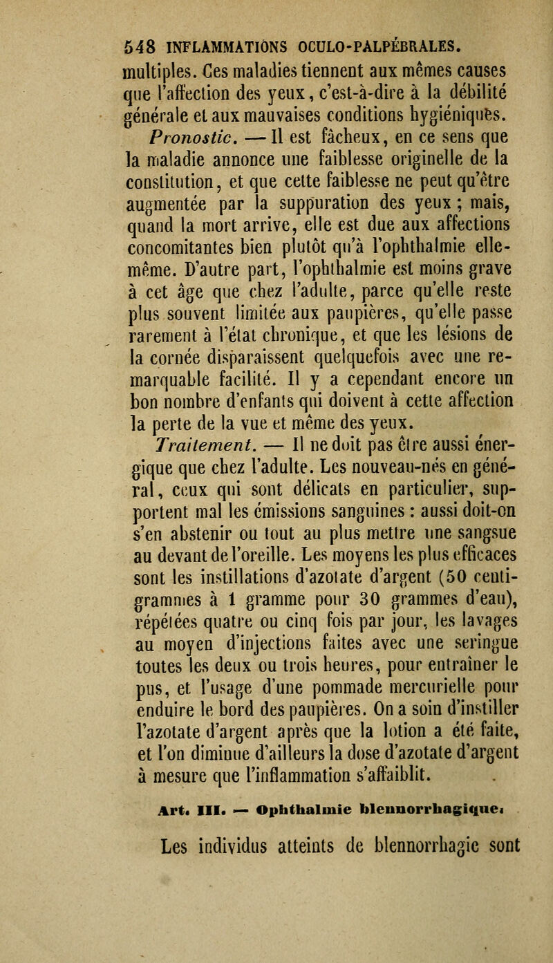 multiples. Ces maladies tiennent aux mêmes causes que l'affection des yeux, c'est-à-dire à la débilité générale et aux mauvaises conditions hygiéniques. Pronostic. —Il est fâcheux, en ce sens que la maladie annonce une faiblesse originelle de la constitution, et que cette faiblesse ne peut qu'être augmentée par la suppuration des yeux ; mais, quand la mort arrive, elle est due aux affections concomitantes bien plutôt qu'à Tophthalmie elle- même. D'autre part, l'ophthalmie est moins grave à cet âge que chez l'adulte, parce qu'elle reste plus souvent limitée aux paupières, qu'elle passe rarement à l'état chronique, et que les lésions de la cornée disparaissent quelquefois avec une re- marquable facilité. Il y a cependant encore un bon nombre d'enfants qui doivent à cette affection la perte de la vue et même des yeux. Traitement. — Il ne doit pas cire aussi éner- gique que chez l'adulte. Les nouveau-nés en géné- ral, ceux qui sont délicats en particulicT, sup- portent mal les émissions sanguines : aussi doit-on s'en abstenir ou tout au plus mettre une sangsue au devant de l'oreille. Les moyens les plus efficaces sont les instillations d'azotate d'argent (50 centi- grammes à 1 gramme pour 30 grammes d'eau), répétées quatre ou cinq fois par jour, les lavages au moyen d'injections faites avec une seringue toutes les deux ou trois heures, pour entraîner le pus, et l'usage d'une pommade mercurielle pour enduire le bord des paupières. On a soin d'instiller l'azotate d'argent après que la lotion a été faite, et l'on diminue d'ailleurs la dose d'azotate d'argent à mesure que l'inflammation s'affaiblit. Art. III. — Ophthalmie bleunorrhagiquei Les individus atteints de blennorrhagic sont