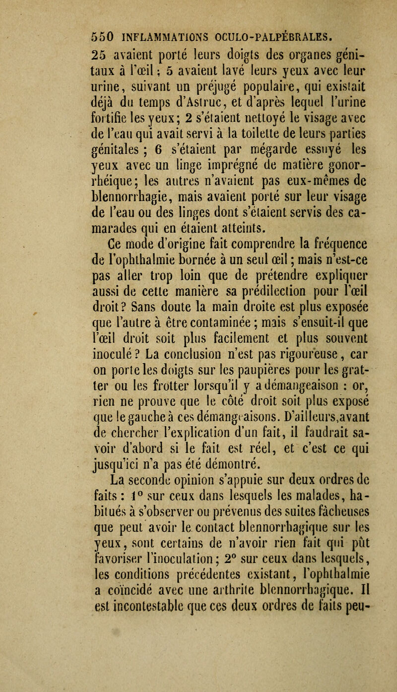 25 avaient porté leurs doigts des organes géni- taux à l'œil ; 5 avaient lavé leurs yeux avec leur urine, suivant un préjugé populaire, qui exisîait déjà du temps d'Astruc, et d'après lequel l'urine fortifie les yeux; 2 s'étaient nettoyé le visage avec de l'eau qui avait servi à la toilette de leurs parties génitales ; 6 s'étaient par mégarde essuyé les yeux avec un linge imprégné de matière gonor- rhéique; les autres n'avaient pas eux-mêmes de blennorrhagie, mais avaient porté sur leur visage de l'eau ou des linges dont s'étaient servis des ca- marades qui en étaient atteints. Ce mode d'origine fait comprendre la fréquence de l'ophibalmie bornée à un seul œil ; mais n'est-ce pas aller trop loin que de prétendre expliquer aussi de cette manière sa prédilection pour l'œil droit ? Sans doute la main droite est plus exposée que l'autre à être contaminée ; mais s'ensuit-il que l'œil droit soit plus facilement et plus souvent inoculé ? La conclusion n'est pas rigoureuse, car on porte les doigts sur les paupières pour les grat- ter ou les frotter lorsqu'il y a démangeaison : or, rien ne prouve que le côté droit soit plus exposé que legaucheà cesdémangtaisons. D'ail leurs,avant de chercher l'explication d'un fait, il faudrait sa- voir d'abord si le fait est réel, et c'est ce qui jusqu'ici n'a pas été démontré. La seconde opinion s'appuie sur deux ordres de faits : 1° sur ceux dans lesquels les malades, ha- bitués à s'observer ou prévenus des suites fâcheuses que peut avoir le contact blennorrhagique sur les yeux, sont certains de n'avoir rien fait qui put favoriser l'inoculation; 2** sur ceux dans lesquels, les conditions précédentes existant, l'ophibalmie a coïncidé avec une aitbrite blennorrhagique. Il est incontestable que ces deux ordres de faits peu-