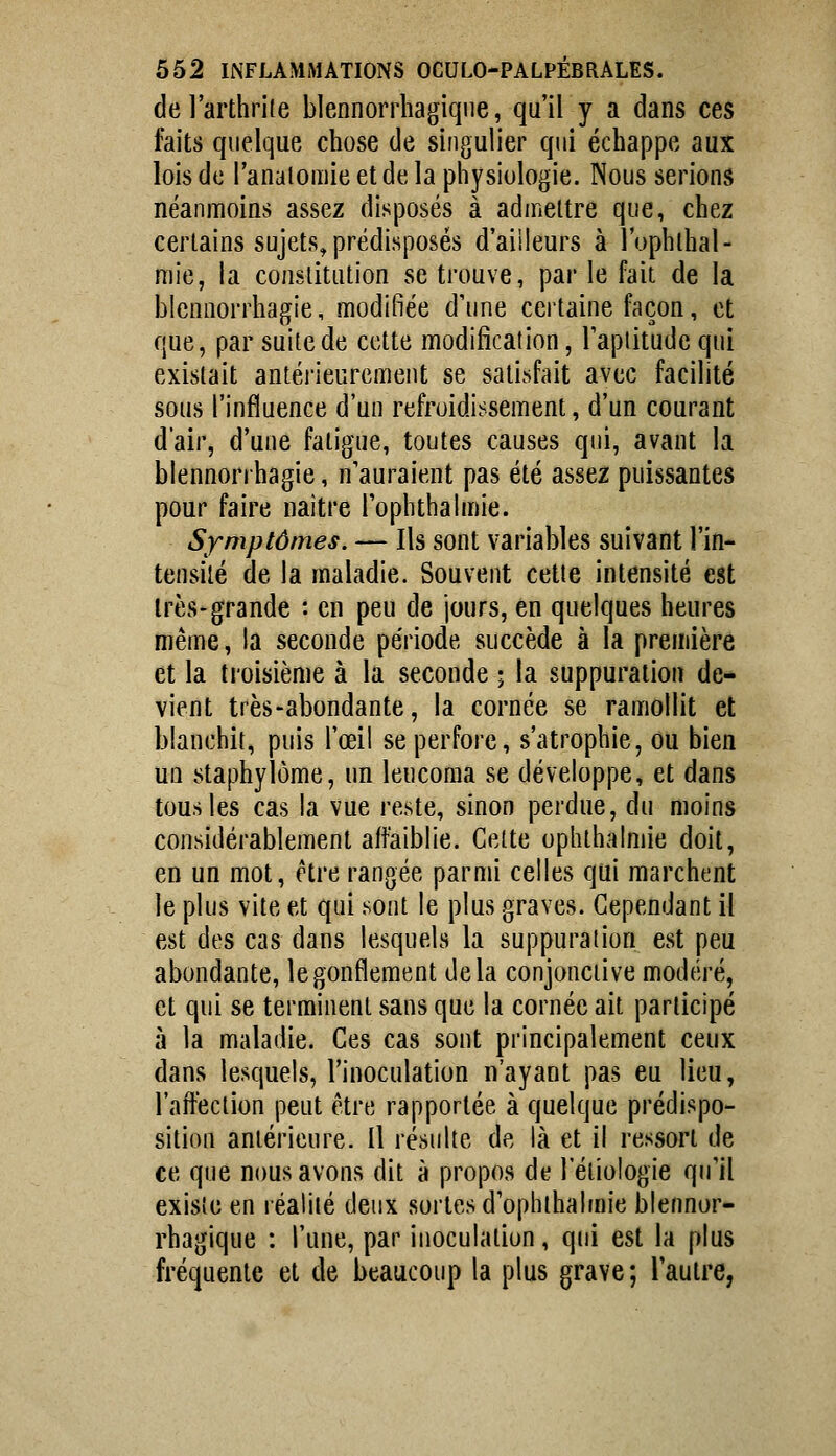 de l'arthrile blennorrhagiqne, qu'il y a dans ces faits quelque chose de singulier qui échappe aux lois de ranalomie et de la physiologie. Nous serions néanmoins assez disposés à admettre que, chez certains sujets^ prédisposés d'aiileurs à l'uphlhal- mie, la conslitution se trouve, par le fait de la blennorrhagie, modifiée d'une certaine façon, et que, par suite de cette modification, Tapiitude qui existait antérieurement se satisfait avec facilité sous l'influence d'un refroidissement, d'un courant d'air, d'une fatigue, toutes causes qui, avant la blennorrhagie, n'auraient pas été assez puissantes pour faire naitre Tophlbalmie. Symptômes. — Ils sont variables suivant l'in- tensité de la maladie. Souvent cette intensité est très-grande : en peu de jours, en quelques heures même, la seconde période succède à la première et la troisième à la seconde • la suppuration de- vient très-abondante, la cornée se ramollit et blanchit, puis l'œil se perfore, s'atrophie, ou bien un staphylôme, un leucoma se développe, et dans tous les cas la vue reste, sinon perdue, du moins considérablement affaiblie. Celte ophlhalmie doit, en un mot, être rangée parmi celles qui marchent le plus vite et qui sont le plus graves. Cependant il est des cas dans lesquels la suppuration est peu abondante, le gonflement delà conjonctive modéré, et qui se terminent sans que la cornée ait participé à la maladie. Ces cas sont principalement ceux dans lesquels, l'inoculation n'ayant pas eu lieu, l'alféction peut être rapportée à quelque prédispo- sition antérieure. Il résulte de là et il ressort de ce que nous avons dit à propos de l'éliologie qu'il existe en réalité deux sortes d'opbthalmie blennor- rhagique : l'une, par inoculation, qui est la plus fréquente et de beaucoup la plus grave; l'autre,