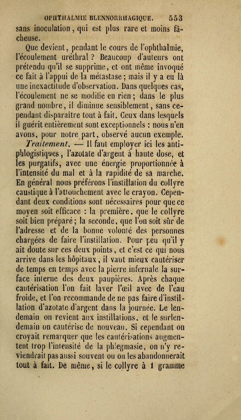 sans inoculation, qui est plus rare et moins fâ- cheuse. Que devient, pendant le cours de l'oplithalmie, l'écoulement uréthral ? Beaucoup d'auteurs ont prétendu qu'il se supprime, et ont même invoqué ce fait à l'appui de la métastase ; mais il y a eu là une inexactitude d'observation. Dans quelques cas, l'écoulement ne se modiiie en rien ; dans le plus grand nombre, il diminue sensiblement, sans ce- pendant disparaître tout à fait. Ceux dans lesquels il guérit entièrement sont exceptionnels : nous n'en avons, pour notre part, observé aucun exemple. Traiiement. — Il faut employer ici les anti- plilogisiiques, l'azotate d'argent à haute dose, et les purgatifs, avec une énergie proportionnée à l'intensité du mal et à la rapidité de sa maiche. En général nous préférons l'iustillaiion du collyre caustique à l'atiouchement avec le crayon. Cepen- dant deux conditions sont nécessaires pour que ce moyen soit efficace : la première, que le collyre soit bien préparé ; la seconde, que l'on soit sur de l'adresse et de la bonne volonté des personnes chargées de faire l'instillai ion. Pour peu qu'il y ait doute sur ces deux points, et c'est ce qui nous arrive dans les hôpitaux, il vaut mieux cautériser de temps en temps avec la pierre infernale la sur- face interne des deux paupières. Après chaque cautérisation Ton fait laver l'œil avec de l'eau froide, et l'on recommande de ne pas faire d'instil- lation d'azotate d'argent dans la journée. Le len- demain on revient aux instillations, et le surlen- demain on cautérise de nouveau. Si cependant on croyait remarquer que les cauiéri.><ations augmen- tent trop l'intensité de la phiegmasie, on n'y re- viendrait pas aussi souvent ou on les abandonnerait tout à fait. De même, si le collyre à 1 gramme