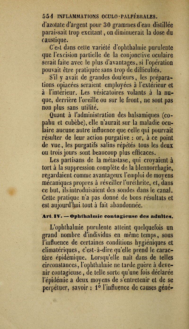 d'azotate d'argent pour 30 grammes d'eau distillée paraissait trop excitant, on diminuerait la dose du caustique. C'e.st dans cette variété d'opbthalmie purulente que l'excision partielle de la conjonciive oculaire seraitfaile avec le plus d'avantages,si lopération pouvait être pratiquée sans trop de difficultés. S'il y avait de grandes douleurs, les pi'épara- tions opiacées seraient employées à l'extérieur et à l'intérieur. Les vésicatoires volants à la nu- que, derrière l'oreille ou sur le front, ne sont pas non plus sans utilité. Quant à l'administration des balsamiques (co- pahu et cubèbe), elle n'aurait sur la maladie ocu- laire aucune autre influence que celle qui pourrait résulter de leur action purgative : or, à ce point de vue, les purgatifs salins répétés tous les deux ou trois jours sont beaucoup plus efficaces. Les partisans de la métastase, qui croyaient à tort à la suppression complète de la blennorrhagie, regardaient comme avantageux l'emploi de moyens mécaniques propres à réveiller l'uréibrite, et, dans ce but, ils introduisaient des sondes dans le canal. Cette pratique n'a pas donné de bons résultats et est aujourd'hui tout à fait abandonnée. Art. IV. — Ophthalniie contagieuse des acinitcai. L'ophlhalmie purulente atteint quelquefois un grand nombre d'individus en même temps, sous l'influence de certaines conditions hygiéniques et climatériques, c'est-à-dire qu'elle prend le carac- tère épidémique. Lorsqu'elle naît dans de telles circonstances, l'ophthalmie ne tarde guère à deve- nir contagieuse, de telle sorte qu'une fois déclarée l'épidémie a deux moyens de s'entretenir et de se perpétuer, savoir ; 1° l'influence de causes gêné*