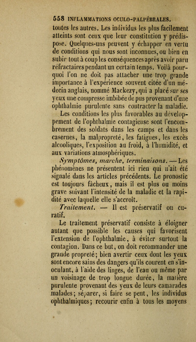 toutes les autres. Les individus les plus facilement atteints sont ceux que leur constitution y prédis- pose. Quelques-uns peuvent y échapper en vertu de conditions qui nous sont inconnues, ou bien en subir tout à couples conséquences après avoir paru réfractaires pendant un certain temps. Voilà pour- quoi l'on ne doit pas attacher une trop grande importance à l'expérience souvent citée d'un mé- decin anglais, nommé Mackezy, qui a placé sur ses yeux une compresse imbibée de pus provenant d'une ophthalmie purulente sans contracter la maladie. Les conditions les plus favorables au dévelop- pement de l'ophibahuie contagieuse sont l'encom- brement des soldats dans les camps et dans les casernes, la malpropreté, les fatigues, les excès alcooliques, l'exposition au froid, à l'humidité, et aux variations atmosphériques. Symptômes, marc/ie, terminaisons.—Les phénomènes ne présentent ici rien qui n'ait été signalé dans les articles précédents. Le pronostic est toujours fâcheux, mais il est plus ou moins grave suivant l'intensité de la maladie et la rapi- dité avec laquelle elle s'accroît. Traitement, — Il est préservatif ou cu- ratif. Le traitement préservatif consiste à éloigner autant que possible les causes qui favorisent l'extension de fophthalmie, à éviter surtout la contagion. Dans ce but, on doit recommander une grande propreté; bien avertir ceux dont les yeux sont encore sains des dangers qu'ils courent en s'in- oculant, à laide des linges, de l'eau ou même par un voisinage de trop longue durée, la maiière purulente provenant des yeux de leurs camarades malades; séjjarer, si faire se peut, les individus ophthalmiques ; recourir enfin à tous les moyens