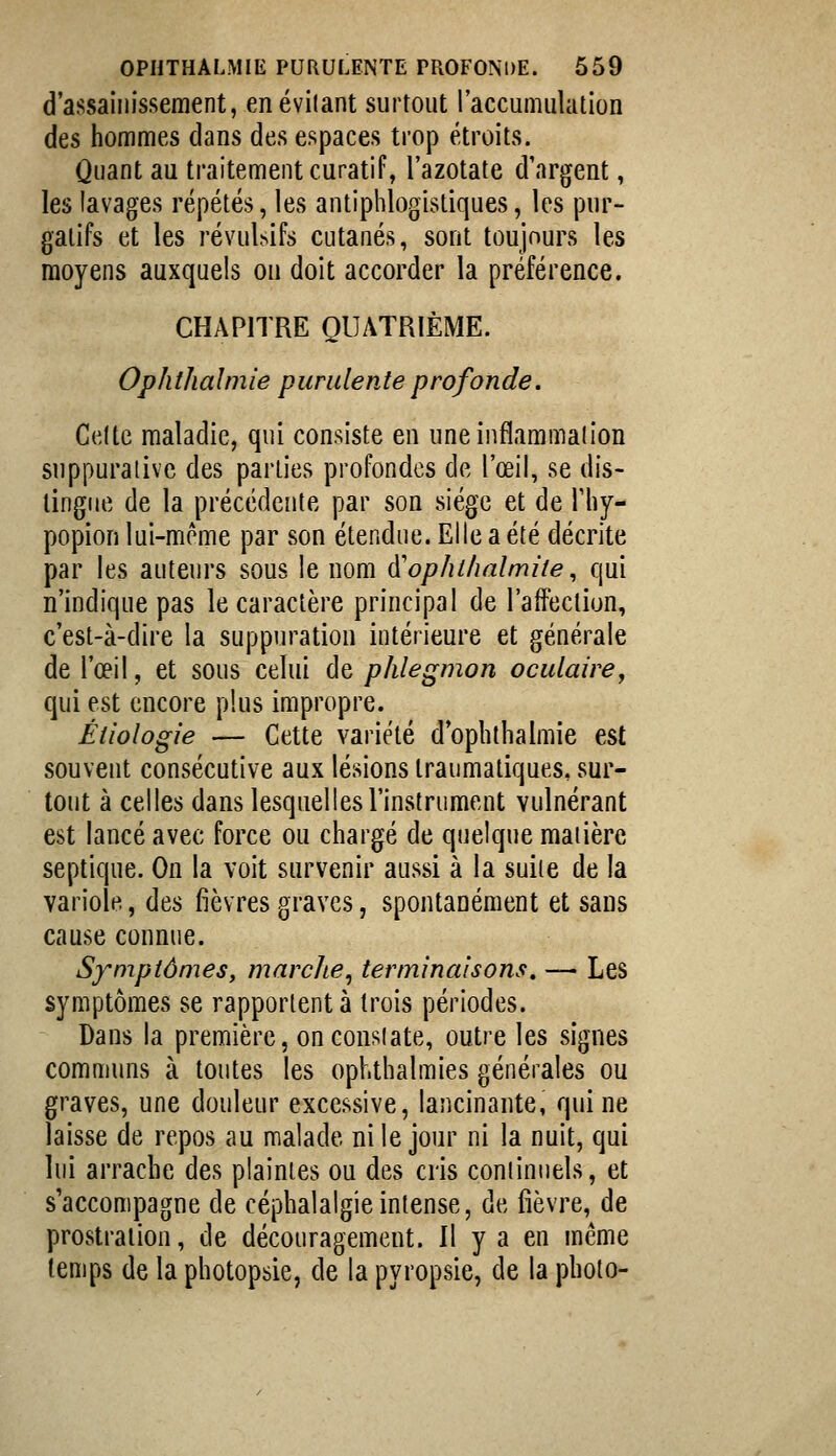 d'assainissement, enévilant surtout l'accumulation des hommes dans des espaces trop étroits. Quant au traitement curatif, l'azotate d'argent, les lavages répétés, les antiphlogistiques, les pur- gatifs et les révulsifs cutanés, sont toujours les moyens auxquels on doit accorder la préférence. CHAPITRE QUATRIÈME. Ophthalmie purulente profonde. Celte maladie, qui consiste en une inflammation suppuralive des parties profondes de l'œil, se dis- tingue de la précédente par son siège et de Tliy- popion lui-même par son étendue. Elle a été décrite par les auteurs sous le nom à^ophilmlmiie, qui n'indique pas le caractère principal de l'affection, c'est-à-dire la suppuration intérieure et générale de l'œil, et sous celui de phlegmon oculaire, qui est encore plus impropre. Étiologie — Cette variété d'opbtlialmie est souvent consécutive aux lésions traumatiques, sur- tout à celles dans lesquelles l'instrument vulnérant est lancé avec force ou chargé de quelque maiière septique. On la voit survenir aussi à la suite de la variole, (iits fièvres graves, spontanément et sans cause connue. Symptômes, marche, terminaisons, — Les symptômes se rapportent à trois périodes. Dans la première, onconsiate, outre les signes communs à toutes les ophthalmies générales ou graves, une douleur excessive, lancinante, qui ne laisse de repos au malade ni le jour ni la nuit, qui lui arrache des plaintes ou des cris continuels, et s'accompagne de céphalalgie intense, de fièvre, de prostration, de découragement. Il y a en même temps de la photopsie, de la pyropsie, de la photo-