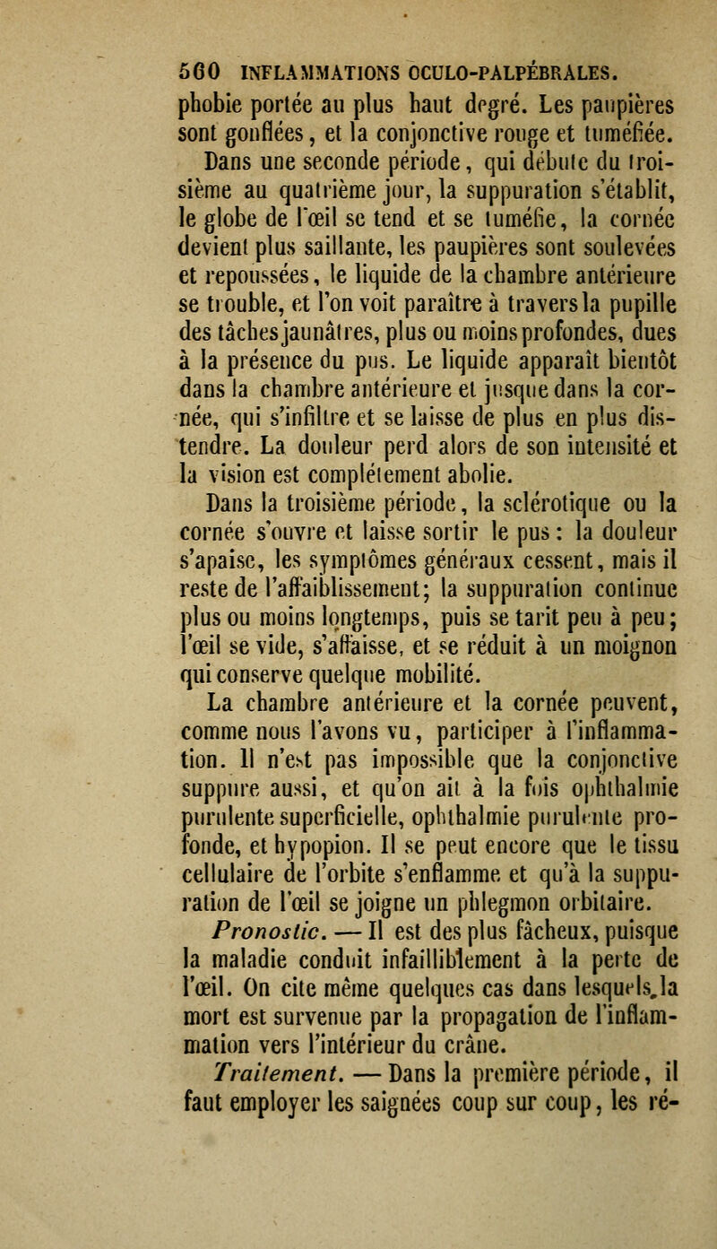 phobie portée au plus haut degré. Les paupières sont gouflées, et la conjonctive rouge et tuméfiée. Dans une seconde période, qui débute du troi- sième au quatrième jour, la suppuration s'établit, le globe de l'œil se tend et se tuméfie, la cornée devient plus saillante, les paupières sont soulevées et repoussées, le liquide de la chambre antérieure se trouble, et Ton voit paraître à travers la pupille des tâches jaunâtres, plus ou moins profondes, dues à la présence du pus. Le liquide apparaît bientôt dans la chambre antérieure et jusque dans la cor- née, qui s'infiltre et se laisse de plus en plus dis- tendre. La douleur perd alors de son intensité et la vision est complètement abolie. Dans la troisième période, la sclérotique ou la cornée s'ouvre et laisse sortir le pus : la douleur s'apaise, les symptômes généraux cessent, mais il reste de l'affaiblissement; la suppuration continue plus ou moins longtemps, puis se tarit peu à peu; l'œil se vide, s'affaisse, et se réduit à un moignon qui conserve quelque mobilité. La chambre antérieure et la cornée peuvent, comme nous l'avons vu, participer à finflamma- tion. 11 n'est pas impossible que la conjonctive suppure aussi, et qu'on ait à la fois ophthalmie purulente superficielle, ophthalmie piirubnte pro- fonde, et hypopion. Il se peut encore que le tissu cellulaire de l'orbite s'enflamme et qu'à la suppu- ration de l'œil se joigne un phlegmon orbiiaire. Pronostic. — Il est des plus fâcheux, puisque la maladie conduit infailliblement à la perte de l'œil. On cite même quelques cas dans lesquels,la mort est survenue par la propagation de l'inflam- mation vers l'intérieur du crâne. Traitement. —Dans la première période, il faut employer les saignées coup sur coup, les ré-