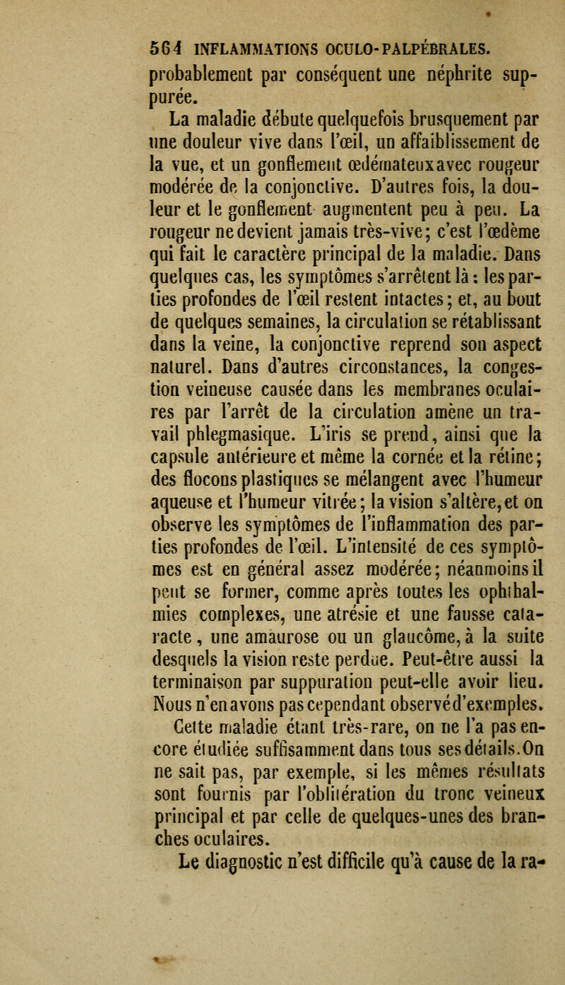 probablement par conséquent une néphrite sup- purée. La maladie débute quelquefois brusquement par une douleur vive dans l'œil, un affaiblissement de la vue, et un gonflement œdémateux avec rougeur modérée de la conjonctive. D'autres fois, la dou- leur et le gonflement augmentent peu à peu. La rougeur ne devient jamais très-vive; c'est l'œdème qui fait le caractère principal de la maladie. Dans quelques cas, les symptômes s'arrêtent là : les par- lies profondes de l'œil restent intactes ; et, au bout de quelques semaines, la circulation se rétablissant dans la veine, la conjonctive reprend son aspect naturel. Dans d'autres circonstances, la conges- tion veineuse causée dans les membranes oculai- res par l'arrêt de la circulation amène un tra- vail phlegmasique. L'iris se prend, ainsi que la capsule antérieure et même la cornée et la rétine; des flocons plastiques se mélangent avec l'humeur aqueuse et l'humeur vitiée; la vision s'altère,et on observe les symptômes de l'inflammation des par- ties profondes de l'œil. L'intensité de ces symptô- mes est en général assez modérée; néanmoins il peut se former, comme après toutes les ophibal- mies complexes, une atrésie et une fausse cata- racte , une amaurose ou un glaucome, à la suite desquels la vision reste perdue. Peut-être aussi la terminaison par suppuration peut-elle avoir lieu. Nousnenavous pas cependant observéd'excmples. Cette maladie étant très-rare, on ne l'a pas en- core étudiée suffisamment dans tous ses détails.On ne sait pas, par exemple, si les mêmes résultats sont fournis par l'obliiération du tronc veineux principal et par celle de quelques-unes des bran- ches oculaires. Le diagnostic n'est difficile qu'à cause de la ra-