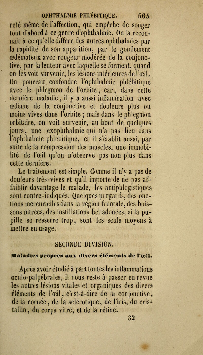 rcté même de raffeclion, qui empêche de songer tout d'abord à ce genre d'ophlhalmie. On la recon- naît à ce qu'elle diffère des autres ophlhalmies par la rapidité de son apparition, par le gonfiement œdémateux avec rougeur modelée de la conjonc- tive, par la lenteur avec laquelle se forment, quand on les voit survenir, les lésions inlérieuiesde l'œil. On pourrait confondre l'ophibalmie phlébiliqiie avec le phlegmon de l'orbite, car, dans cette dernière maladie, il y a aussi infîammaiion avec œdème de la conjonctive et douleurs plus ou moins vives dans IVbite ; mais dans le phlegmon orbitaire, on voit survenir, au bout de quelques jours, une exophihalmie qui n'a pas lieu dans l'ophibalmie phlébiiique, et il s'établit aussi, par suite de la compression des muscles, une immubi- liié de l'œil qu'on n'observe pas non plus dans cette dernière. Le traiiement est simple. Gomme il n'y a pas de douceurs très-vives et qu'il importe de ne pas af- faiblir davantage le malade, les antiphlogistiques sont contre-iudiqués. Quelques purgatifs, des onc- tions mercuriellesdans la région frontale, des buis- sons niti'ées, des instillations belladonées, si la pu- pille se resserre trop, sont les seuls moyens à mettre en usage. SECONDE DIVISION. Maladies propres aux divers éléments de Vccîl» Après avoir étudié à part toutes les inflammations oculo-palpébrales, il nous reste à passer en revue les autres lésions vitales et organiques des divers cléments de l'œil, cVst-à-dire de la conjonctive^ de la cornée, de la sclérotique, de l'iris, du cris* tallin, du corps viiré, et de la rétine. 32