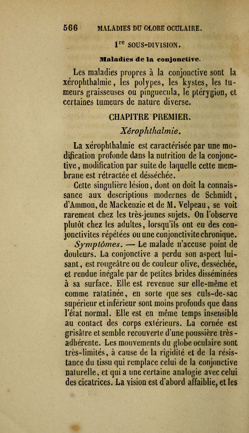 r® SOUS-DIVISION. maladies de la conjonctive. Les maladies propres à la conjonctive sont la xérophthalmie, les polypes, les kystes, les lu- ineurs graisseuses ou pinguecula, le plérygion, et certaines tumeurs de nature diverse. CHAPITRE PREMIER. Xérophthalmie, La xérophthalmie est caractérisée par une mo- dification profonde dans la nutrition de la conjonc- tive, modification par suite de laquelle cette mem- brane est rétractée et desséchée. Celte singulière lésion, dont on doit la connais- sance aux descriptions modernes de Schmidt, d'Ammon, de Mackeuzie et de M. Velpeau, se voit rarement chez les très-jeunes sujets. On l'observe plutôt chez les adultes, lorsqu'ils ont eu des con- jonctivites répétées ou une conjonctivite chronique. Symptômes. — Le malade n'accuse point de douleurs. La conjonctive a perdu son aspect lui- sant, est rougeâtre ou de couleur olive, desséchée, et rendue inégale par de petites brides disséminées à sa surface. Elle est revenue sur elle-même et comme ratatinée, en sorte que ses culs-de-sac supérieur et inférieur sont moins profonds que dans l'état normal. Elle est en même temps insensible au contact des corps extérieurs. La cornée est grisâtre et semble recouverte d'une poussière très - adhérente. Les mouvements du globe oculaire sont très-limités, à cause de la rigidité et de la résis- tance du tissu qui remplace celui de la conjonctive naturelle, et qui a une certaine analogie avec celui des cicatrices. La vision est d'abord affaiblie, et les m