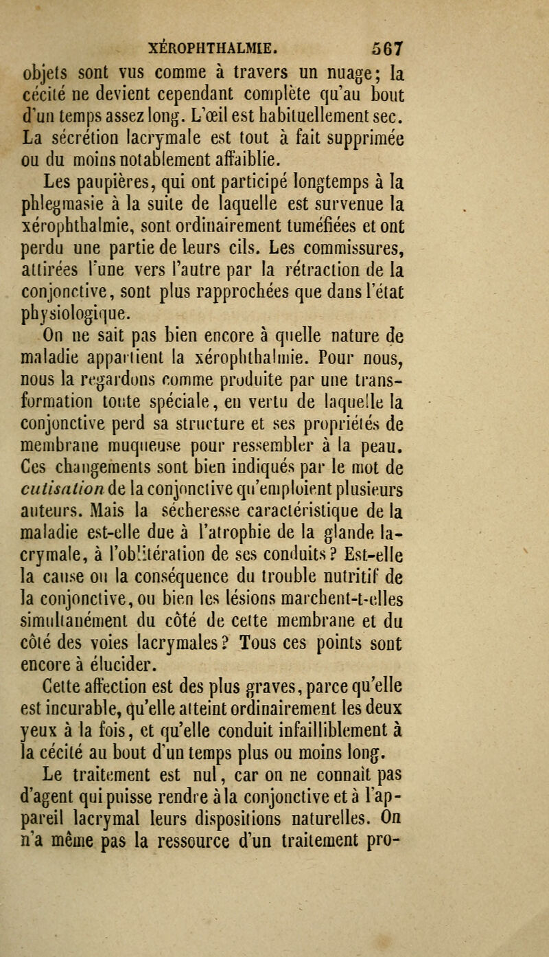 objets sont vus comme à travers un nuage; la cécité ne devient cependant complète qu'au bout d'un temps assez long. L'œil est habituellement sec. La sécrétion lacrymale est tout à fait supprimée ou du moins notablement affaiblie. Les paupières, qui ont participé longtemps à la phlegraasie à la suite de laquelle est survenue la xérophthalmie, sont ordinairement tuméfiées et ont perdu une partie de leurs cils. Les commissures, attirées l'une vers l'autre par la rétraction de la conjonctive, sont plus rapprochées que dans l'état physiologique. On ne sait pas bien encore à quelle nature de maladie appai lient la xérophthalnu'e. Pour nous, nous la regardons comme produite par une trans- formation toute spéciale, en vertu de laquelle la conjonctive perd sa structure et ses propriétés de membrane muqueuse pour ressembler à la peau. Ces changements sont bien indiqués par le mot de cutisntion de la conjonctive qu'emploient plusieurs auteurs. Mais la sécheresse caractéristique de la maladie est-elle due à l'atrophie de la glande la- crymale, à l'oblitération de ses conduits? Est-elle la cause ou la conséquence du trouble nutritif de la conjonctive, ou bien les lésions marchent-t-elles simultanément du côté de cette membrane et du côté des voies lacrymales ? Tous ces points sont encore à élucider. Cette affection est des plus graves, parce qu'elle est incurable, qu'elle atteint ordinairement les deux yeux à la fois, et qu'elle conduit infailliblement à la cécité au bout d'un temps plus ou moins long. Le traitement est nul, car on ne connaît pas d'agent qui puisse rendre à la conjonctive et à l'ap- pareil lacrymal leurs dispositions naturelles. On n'a même pas la ressource d'un traitement pro-