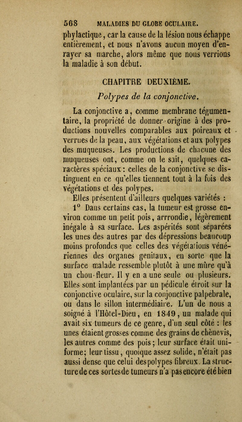 pbylactique, car la cause de la lésion nous échappe entièrement, et nous n'avons aucun moyen d'en- rayer sa marche, alors même que nous verrions la maladie à son début. CHAPITRE DEUXIÈME. Polypes de la conjonctive, La conjonctive a, comme membrane tégumen- taire, la propriété de donner origine à des pro- ductions nouvelles comparables aux poireaux et verrues de la peau, aux végétations et aux polypes des muqueuses. Les productions de chacune des muqueuses ont, comme on le sait, quelques ca- ractères spéciaux : celles de la conjonctive se dis- tinguent en ce qu'elles tiennent tout à la fois des végétations et des polypes. Elles présentent d'ailleurs quelques variétés : 1^ Dans certains cas, la tumeur est grosse en- viron comme un petit pois, arrrondie, légèrement inégale à sa surface. Les aspérités sont séparées les unes des autres par des dépressions beaucoup moins profondes que celles des végéta!ions véné- riennes des organes génitaux, eu sorte que la surface malade ressemble plutôt à une mure qu à un chou-fleur. Il y en a une seule ou plusieurs. Elles sont implantées par un pédicule étroit sur la conjonctive oculaire, sur la conjonctive palpebrale, ou dans le sillon intermédiaire. L'un de nous a soigné à l'Hôtel-Dieu, en 1849, un malade qui avait six tumeurs de ce genre, d'un seul côté : les unes étaient grosses comme des grains de chènevis, les autres comme des pois ; leur surface était uni- forme; leur tissu, quoique assez solide, n'était pas aussi dense que celui des polypes fibreux. La struc- ture de ces sortesde tumeurs n'a pas encore été bien