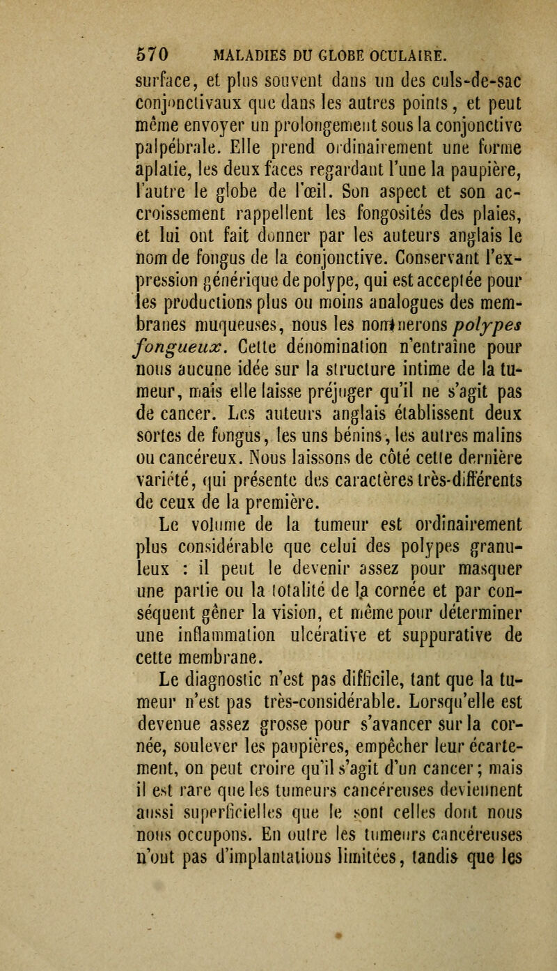 surface, et plus souvent dans un des culs-de-sac conjonciivaux que dans les autres points, et peut même envoyer un prolongement sous la conjonctive palpébrale. Elle prend ordinairement une forme aplatie, les deux faces regardant l'une la paupière, l'autre le globe de l'œil. Son aspect et son ac- croissement rappellent les fongosités des plaies, et lui ont fait donner par les auteurs anglais le nom de fongus de la conjonctive. Conservant l'ex- pression générique de polype, qui est acceptée pour les productions plus ou moins analogues des mem- branes muqueuses, nous les Wïriueroas pofypes fongueux. Celle dénomination n'entraîne pour nous aucune idée sur la structure intime de la tu- meur, mais elle laisse préjuger qu'il ne s'agit pas de cancer. Les auteurs anglais établissent deux sortes de fongus, les uns bénins, les autres malins ou cancéreux. Nous laissons de côté cette dernière variété, (jui présente des caractères très-différents de ceux de la première. Le volume de la tumeur est ordinairement plus considérable que celui des polypes granu- leux : il peut le devenir assez pour masquer une partie ou la totalité de 1^ cornée et par con- séquent gêner la vision, et même pour déterminer une inflammation ulcéralive et suppurative de cette membrane. Le diagnostic n'est pas difficile, tant que la tu- meur n'est pas très-considérable. Lorsqu'elle est devenue assez grosse pour s'avancer sur la cor- née, soulever les paupières, empêcher leur écarte- ment, on peut croire qu'il s'agit d'un cancer; mais il est rare que les tumeurs cancéreuses devieiment aussi superficielles que le .^ont celles dont nous nous occupons. En outre les tumeurs cancéreuses n'ont pas d'implantations limitées, tandis que les