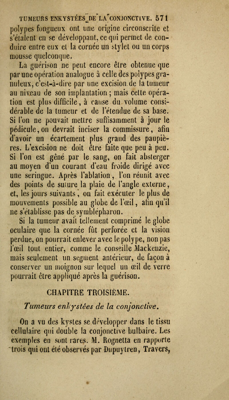 polypes fongueux ont une origine circonsciite et s'étaient en se développant, ce qui permet de con- duire entre eux et la cornée un .^tylet ou un corps mousse quelconque. La guérison ne peut encore être obtenue que par une opération analogue à celle des polypes gra- nuleux, c'ebt-à-dire par une excision.de la tumeur au nivjeau de son implantation ; mais celte opéra- tion est plus difficile, à cause du volume consi- dérable de la tumeur et de l'étendue de sa base. Si Ion ne pouvait mettre suffisamment à jour le pédicule,on devrait inciser la commissure, afîu d'avoir un écartement plus grand des paupiè- res. L'excision ne doit être faite que peu à peu. Si l'on est gêné par le sang, on fait absterger au moyen d'un courant d'eau froide dirigé avec une seringue. Après Tablaiion, l'on réunit avec des points de suiure la plaie de l'angle externe, et, les joui's suivants, on fait exécuter le plus de mouvements possible au globe de l'œil, afin qu'il ne s'établisse pas de symblépharon. Si la tumeur avait tellement comprimé le globe oculaire que la cornée fût perforée et la vision perdue, on pourrait enlever avec le polype, non pas l'œil tout entier, comme le conseille Mackeuzie, mais seulement un segment antérieur, de façon à conserver un moignon sur lequel uu œil de verre pourrait être appliqué après la guérison. CHAPITRE TROISIÈME. Tumeurs enhystées de la conjonctive. On a vu des kystes se développer dans le tissu cellulaire qui double la conjonctive bulbaire. Les exemples en sont rares. M. Rognetta en rapporte trois qui ont été observés par Dupuytren, Travers,