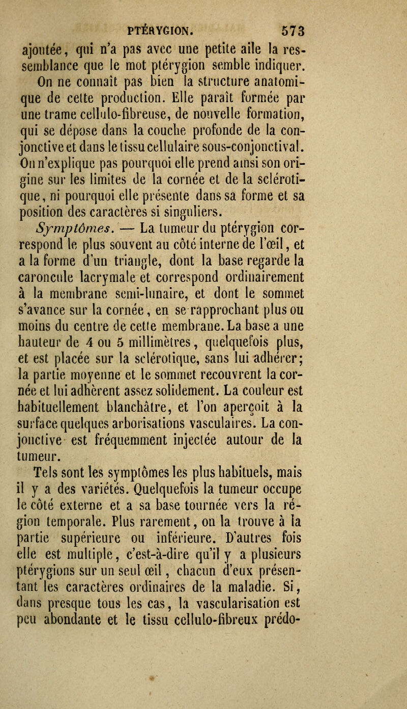 ajoutée, qui n'a pas avec uue petite aile la res- semblance que le mot plérygion semble indiquer. On ne connaît pas bien la structure anatomi- que de celte production. Elle paraît formée par une trame cellulo-fibreuse, de nouvelle formation, qui se dépose dans la couche profonde de la con- jonctive et dans le lissu cellulaire sous-conjonctival. On n'explique pas pourquoi elle prend amsi son ori- gine sur les limites de la cornée et de la scléroti- que, ni pourquoi elle présente dans sa forme et sa position des caractères si singuliers. Symptômes. — La tumeur du ptérygion cor- respond le plus souvent au côté interne de l'œil, et a la forme d'un triangle, dont la base regarde la caroncule lacrymale et correspond ordinairement à la membrane semi-lunaire, et dont le sommet s'avance sur la cornée, en se rapprochant plus ou moins du centre de cette membrane. La base a une hauteur de 4 ou 5 millimètres, quelquefois plus, et est placée sur la sclérotique, sans lui adhérer; la partie moyenne et le sommet recouvrent la cor- née et lui adhèrent assez solidement. La couleur est habituellement blanchâtre, et Ton aperçoit à la surface quelques arborisations vasculaires. Lacon- jonciive est fréquemment injectée autour de la tumeur. Tels sont les symptômes les plus habituels, mais il y a des variétés. Quelquefois la tumeur occupe le côté externe et a sa base tournée vers la ré- gion temporale. Plus rarement, on la trouve à la partie supérieure ou inférieure. D'autres fois elle est multiple, c'est-à-dire qu'il y a plusieurs ptérygions sur un seul œil, chacun d'eux présen- tant les caractères ordinaires de la maladie. Si, dans presque tous les cas, la vascularisation est peu abondante et le tissu cellulo-fibreux prédo-