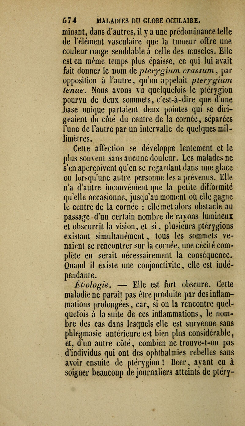 minant, dans d'autres, il y a une prédominance telle de rélément vasculaire que la tumeur offre une couleur rouge semblable à celle des muscles. Elle est en même temps plus épaisse, ce qui lui avait fait donner le nom de plerygium crassum^ par opposition à l'autre, qu'on appelait pterygiiun tenue. Nous avons vu quelquefois le ptérygion pourvu de deux sommets, c'est-à-dire que dune hase unique partaient deux pointes qui se diri- geaient du côté du centre de la cornée, séparées Tune de l'autre par un intervalle de quelques mil- limèires. Celte affection se développe lentement et le plus souvent sans aucune douleur. Les malades ne s'en aperçoivent qu'en se regardant dans une glace ou lorsqu'une autre personne les a prévenus. Elle n'a d'autre inconvénient que la petite difformité qu'elle occasionne, jusqu'au mome.nt où elle gagne le centre de la cornée : elle met alors obstacle au passage d'un certain nombre de rayons lumineux et obscurcit la vision, et si, plusieurs ptérygions existant simultanément, tous les sommets ve- naient se rencontrer ^m la cornée, une céciié com- plète en serait nécessairement la conséquence. Quand il existe une conjonctivite, elle est indé- pendante. Ètiologie. — Elle est fort obscure. Cette maladie ne paraît pas être produite par des inflam- mations prolongées, car, si on la rencontre quel- quefois à la suite de ces inflammations, le nom- bre des cas dans lesquels elle est survenue sans phlegmasie antérieure est bien plus considérable, et, d'un autre côté, combien ne trouve-t-on pas d'individus qui ont des ophthalmies rebelles sans avoir ensuite de ptérygion ! Béer, ayant eu à soigner beaucoup de journaliers atteints de ptéry-