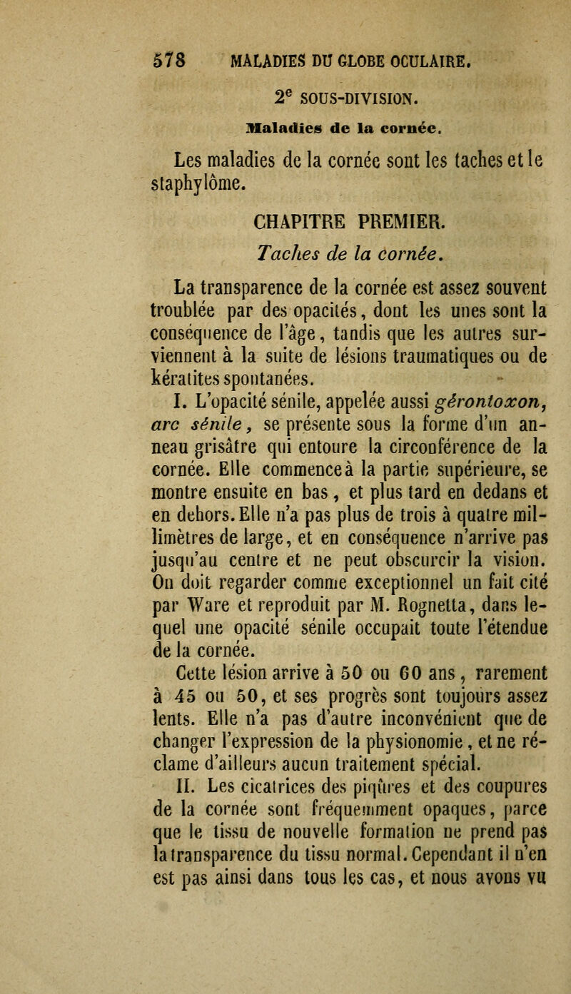 2® SOUS-DIVISION. maladies de la cornée. Les maladies de la cornée sont les taches et le slaphylôme. CHAPITRE PREMIER. Taches de la cornée. La transparence de la cornée est assez souvent troublée par des opacités, dont les unes sont la conséquence de l'âge, tandis que les autres sur- viennent à la suite de lésions traumatiques ou de kératites spontanées. I. L'opacité sénile, appelée aussi gérontoxorij arc sénile, se présente sous la forme d'un an- neau grisâtre qui entoure la circonférence de la cornée. Elle commenceà la partie supérieure, se montre ensuite en bas, et plus tard en dedans et en dehors. Elle n'a pas plus de trois à quatre mil- limètres de large, et en conséquence n'arrive pas jusqu'au centre et ne peut obscurcir la vision. On doit regarder comme exceptionnel un fait cité par Ware et reproduit par M. Rognetta, dans le- quel une opacité sénile occupait toute l'étendue de la cornée. Cette lésion arrive à 50 ou 60 ans, rarement à 45 ou 50, et ses progrès sont toujours assez lents. Elle n'a pas d'autre inconvénient que de changer l'expression de la physionomie, et ne ré- clame d'ailleurs aucun traitement spécial. II. Les cicatrices des piqûres et des coupures de la cornée sont fréquemment opaques, parce que le tissu de nouvelle formation ne prend pas la transparence du tissu normal. Cependant il n'en est pas ainsi dans tous les cas, et nous avons vu