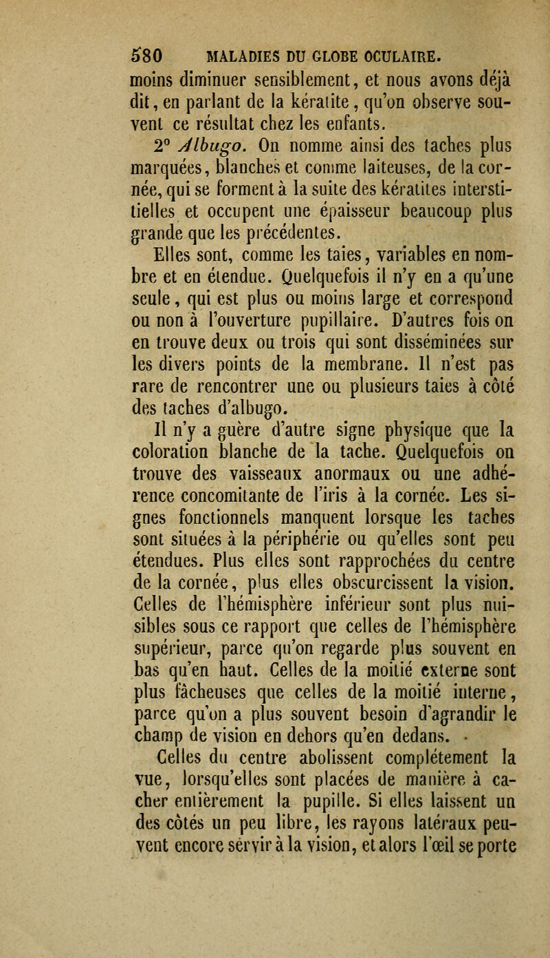 moins diminuer sensiblement, et nous avons déjà dit, en parlant de la kératite, qu'on observe sou- vent ce résultat chez les enfants. 2 Jlbugo. On nomme ainsi des taches plus marquées, blanches et comme laiteuses, de la cor- née, qui se forment à la suite des kératites intersti- tielles et occupent une épaisseur beaucoup plus grande que les précédentes. Elles sont, comme les taies, variables en nom- bre et en étendue. Quelquefois il n'y en a qu'une seule, qui est plus ou moins large et correspond ou non à l'ouverture pupillaire. D'autres fois on en trouve deux ou trois qui sont disséminées sur les divers points de la membrane. Il n'est pas rare de rencontrer une ou plusieurs taies à côté des taches d'albugo. Il n'y a guère d'autre signe physique que la coloration blanche de la tache. Quelquefois on trouve des vaisseaux anormaux ou une adhé- rence concomitante de l'iris à la cornée. Les si- gnes fonctionnels manquent lorsque les taches sont situées à la périphérie ou qu'elles sont peu étendues. Plus elles sont rapprochées du centre de la cornée, plus elles obscurcissent la vision. Celles de l'hémisphère inférieur sont plus nui- sibles sous ce rapport que celles de l'hémisphère supérieur, parce qu'on regarde plus souvent en bas qu'en haut. Celles de la moitié externe sont plus fâcheuses que celles de la moitié interne, parce qu on a plus souvent besoin d'agrandir le champ de vision en dehors qu'en dedans. • Celles du centre abolissent complètement la vue, lorsqu'elles sont placées de manière à ca- cher eniièrement la pupille. Si elles laissent un des côtés un peu libre, les rayons latéraux peu- vent encore servir à la vision, et alors l'œil se porte