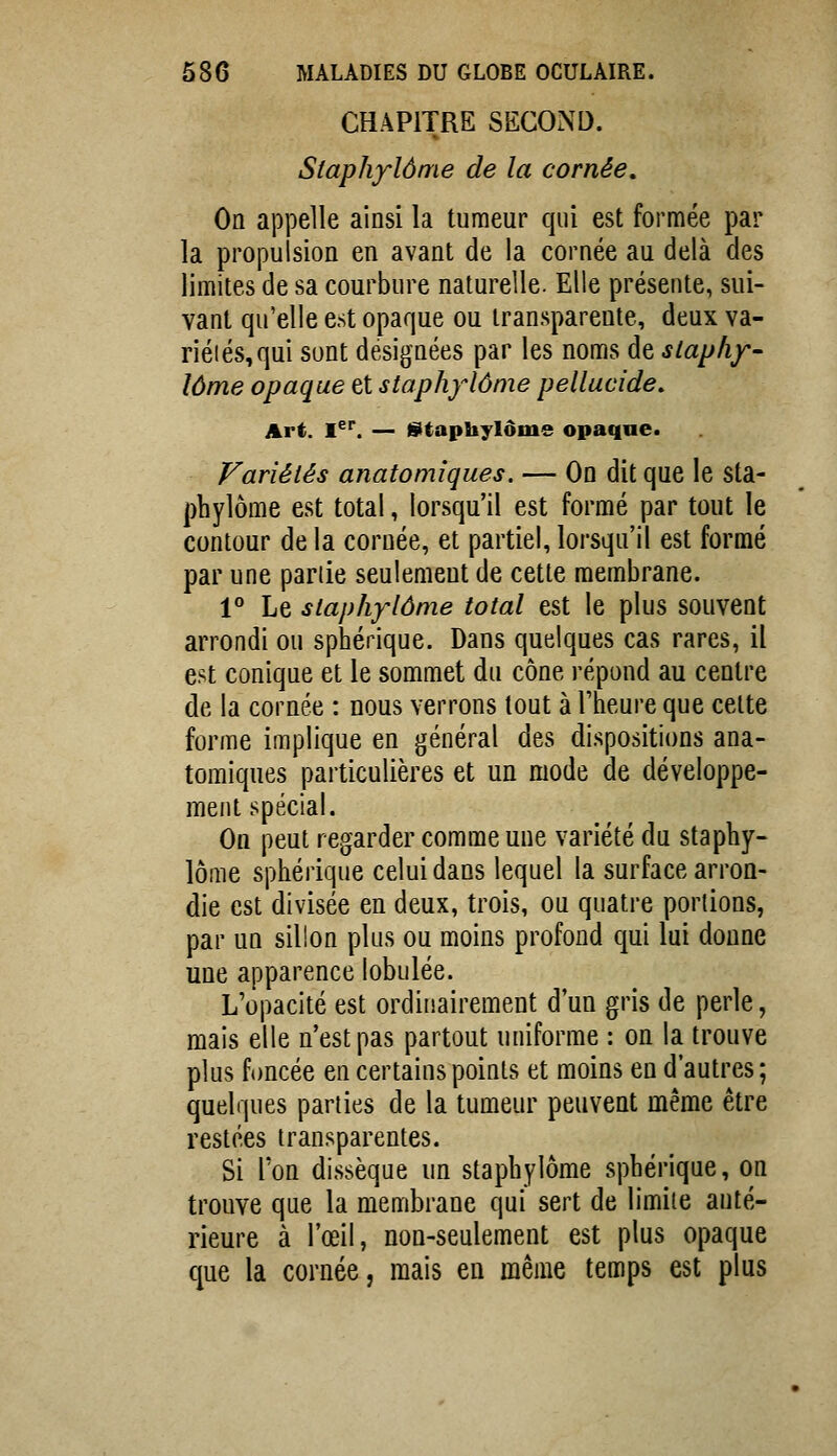 CHAPITRE SECOND. Siaphylôme de la cornée. On appelle ainsi la tumeur qui est formée par la propulsion en avant de la cornée au delà des limites de sa courbure naturelle. Elle présente, sui- vant qu'elle est opaque ou transparente, deux va- riétés, qui sont designées par les noms de slaphf- lôme opaque et staphylôme pellucide. Art. I^''. — gitaphylôme opaque. Fariétés anatomîques. — On dit que le sta- phylôme est total, lorsqu'il est formé par tout le contour de la cornée, et partiel, lorsqu'il est formé par une panie seulement de cette membrane. 1° Le slaphylôme total est le plus souvent arrondi ou sphérique. Dans quelques cas rares, il est conique et le sommet dn cône répond au centre de la cornée : nous verrons tout à l'heure que celte forme implique en général des dispositions ana- tomîques particulières et un mode de développe- ment spécial. On peut regarder comme une variété du staphy- lôme sphérique celui dans lequel la surface arron- die est divisée en deux, trois, ou quatre portions, par un sillon plus ou moins profond qui lui donne une apparence lobulée. L'opacité est ordinairement d'un gris de perle, mais elle n'est pas partout uniforme : on la trouve plus foncée en certains points et moins en d'autres ; quelques parties de la tumeur peuvent même être restées transparentes. Si Ton dissèque un staphylôme sphérique, on trouve que la membrane qui sert de limite anté- rieure à l'œil, non-seulement est plus opaque que la cornée, mais en même temps est plus