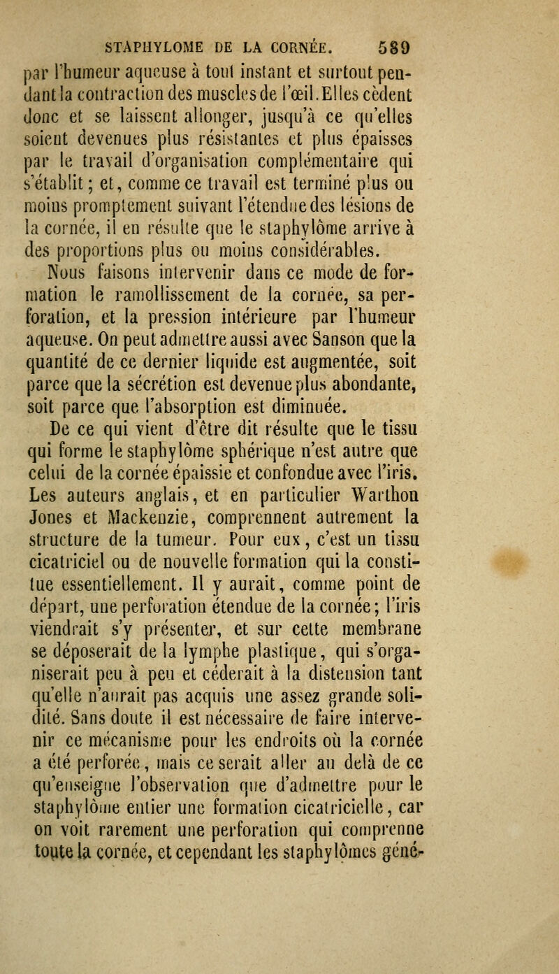 par rhumeur aqueuse à tout instant et surtout pea- liant la contraction des muscles de l'œil. Elles cèdent donc et se laissent allonger, jusc|u'à ce qu'elles soient devenues plus résistantes et plus épaisses par le travail d'organisation complémentaiie qui s'établit ; et, confime ce travail est terminé plus ou moins promplement suivant retendue des lésions de la cornée, il en résulte que le slaphylôme arrive à des proportions plus ou moins considérables. Nous faisons intervenir dans ce mode de for- mation le ramollissement de la cornée, sa per- foration, et la pression intérieure par l'humeur aqueuse. On peut admettre aussi avec Sanson que la quantité de ce dernier liquide est augmentée, soit parce que la sécrétion est devenue plus abondante, soit parce que l'absorption est diminuée. De ce qui vient d'être dit résulte que le tissu qui forme lestaphylôme sphérique n'est autre que celui de la cornée épaissie et confondue avec l'iris. Les auteurs anglais, et en particulier Warthoa Jones et Mackeuzie, comprennent autrement la structure de la tumeur. Pour eux, c'est un tissu cicatriciel ou de nouvelle formation qui la consti- tue essentiellement. Il y aurait, comme point de départ, une perforation étendue de la cornée ; l'iris viendrait s'y présenter, et sur cette membrane se déposerait de la lymphe plastique, qui s'orga- niserait peu à peu et céderait à la distension tant qu'elle n'aurait pas acquis une assez grande soli- dité. Sans doute il est nécessaire de faire interve- nir ce mécanisme pour les endroits où la cornée a été perforée, mais ce serait aller au delà de ce qu'enseigne l'observation que d'admettre pour le staphylôuie entier une formation cicatricielle, car on voit rarement une perforation qui comprenne toute la cornée, et cependant les slaphylômcs gcné-