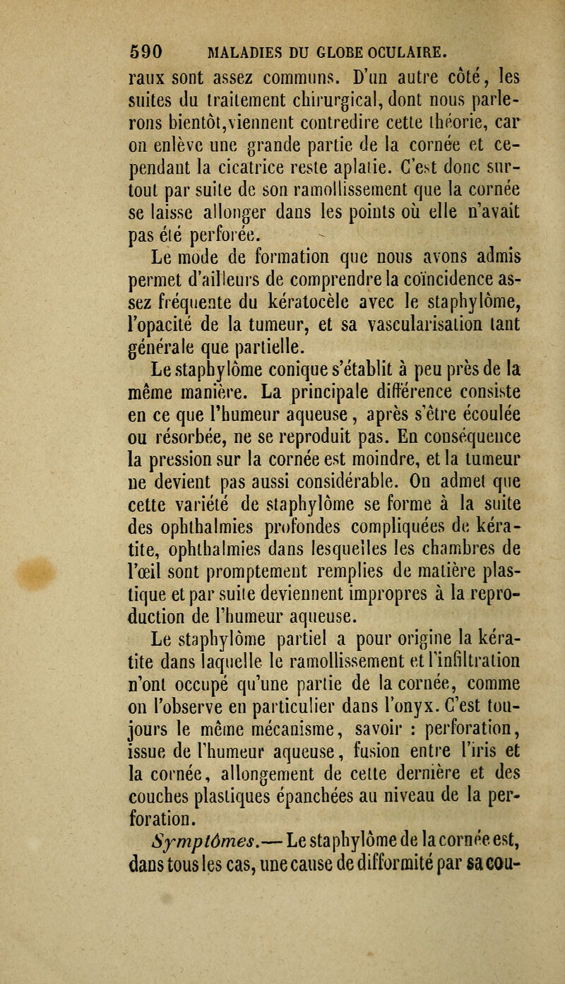 raiix sont assez communs. D'an autre côté, les suites du traitement chirurgical, dont nous parle- rons bientôt,viennent contredire cette iliéorie, car on enlève une grande partie de la cornée et ce- pendant la cicatrice reste aplatie. C'est donc sur- tout par suite de son ramollissement que la cornée se laisse allonger dans les points où elle n'avait pas été perfoiée. Le mode de formation que nous avons admis permet d'ailleurs de comprendre la coïncidence as- sez fréquente du kératocèle avec le staphylôme, l'opacité de la tumeur, et sa vascularisation tant générale que partielle. Le staphylôme conique s'établit à peu près de la même manière. La principale difterence consiste en ce que l'humeur aqueuse, après s'être écoulée ou résorbée, ne se reproduit pas. En conséquence la pression sur la cornée est moindre, et la tumeur ne devient pas aussi considérable. On admet que cette variété de staphylôme se forme à la suite des ophthalmies profondes compliquées de kéra- tite, ophthalmies dans lesquelles les chambres de l'œil sont promptement remplies de matière plas- tique et par suiie deviennent impropres à la repro- duction de l'humeur aqueuse. Le staphylôme partiel a pour origine la kéra- tite dans laquelle le ramollissement et l'infiltration n'ont occupé qu'une partie de la cornée, comme on l'observe en particulier dans l'onyx. C'est tou- jours le même mécanisme, savoir : perforation, issue de l'humeur aqueuse, fusion entre l'iris et la cornée, allongement de cette dernière et des couches plastiques épanchées au niveau de la per- foration. Symptômes.— Le staphylôme de la cornée est, dans tous les cas, une cause de difformité par sa cou-