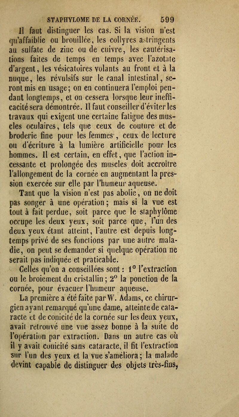 II faut distinguer les cas. Si la vision n'est qu'affaiblie ou brouillée, les collyres astringents au sulfate de ziuc ou de cuivre, les cautérisa- tions faites de temps en temps avec l'azotate d'argent, les vésicatoires volants au front et à la nuque, les révulsifs sur le canal intestinal, se- ront mis en usage ; on en continuera l'emploi pen- dant longtemps, et on cessera lorsque leur ineffi- cacité sera démontrée. Il faut conseiller d'éviter les travaux qui exigent une certaine fatigue des mus- cles oculaires, tels que ceux de couture et de broderie fine pour les femmes-, ceux de lecture on d'écriture à la lumière artificielle pour les hommes. Il est certain, en effet, que l'action in- cessante et prolongée des muscles doit accroître l'allongement de la cornée en augmentant la pres- sion exercée sur elle par l'humeur aqueuse. Tant que la vision n'est pas abolie, on ne doit pas songer à une opération; mais si la vue est tout à fait perdue, soit parce que le slaphylôrae occupe les deux yeux, soit parce que, l'un des deux yeux étant atteint, l'autre est depuis long- temps privé de ses fondions par une autre mala- die, on peut se demander si quelque opération ne serait pas indiquée et praticable. Celles qu'on a conseillées sont : 1° l'extraction ou le broiement du cristallin ; 2^ la ponction de la cornée, pour évacuer l'humeur aqueuse. La première a été faite parW. Adams, ce chirur- gien ayant remarqué quune dame, aUeintede caïa- racte et de couicilé de la cornée sur les deux yeux, avait retrouvé une vue assez bonne à la suite de l'opération par extraction. Dans un autre cas où il y avah couicilé sans cataracte, il fit l'extraction sur l'un des yeux et la vue s'améliora ; la malade devint capable de distinguer des objets très-fins,