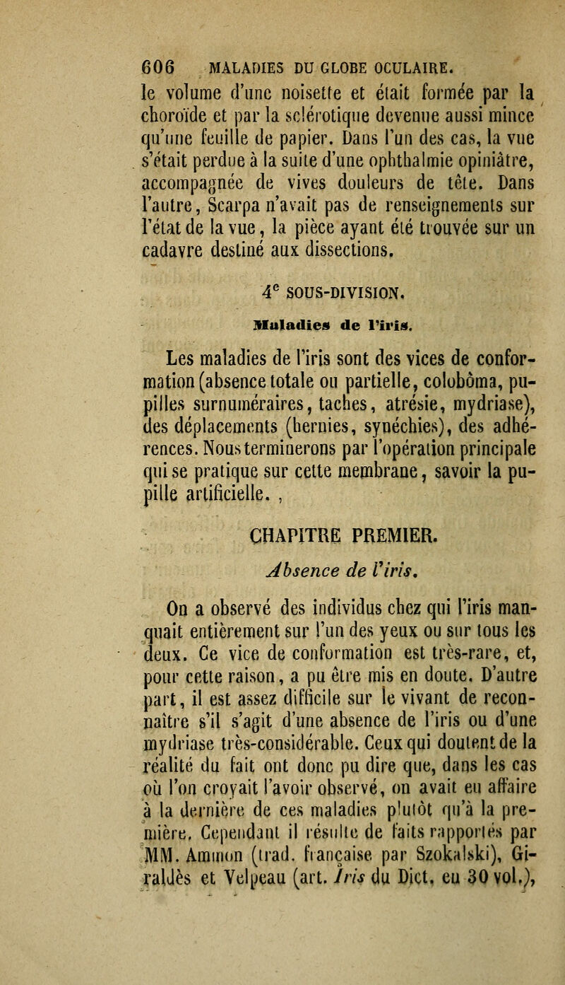 le volume d'une noisette et élait formée par la choroïde et par la sclérotique devenue aussi mince qu'une feuille de papier. Dans l'un des cas, la vue s'était perdue à la suite d'une ophthalmie opiniâtre, accompagnée de vives douleurs de tête. Dans l'autre, Scarpa n'avait pas de renseignements sur Fétat de la vue, la pièce ayant été trouvée sur un cadavre destiné aux dissections. 4^ SOUS-DIVISION. Maladies de l'iris. Les maladies de Tiris sont des vices de confor- roation (absence totale ou partielle, colobôma, pu- pilles surnuméraires, taches, atrésie, mydriase), des déplacements (hernies, synéchies), des adhé- rences. Nous terminerons par l'opéraiion principale qui se pratique sur cette membrane, savoir la pu- pille artificielle. , CHAPITRE PREMIER. absence de Viris, On a observé des individus chez qui l'iris man- quait entièrement sur l'un des yeux ou sur tous les deux. Ce vice de conformation est très-rare, et, pour cette raison, a pu être mis en doute. D'autre part, il est assez difficile sur le vivant de recon- naître s'il s'agit d'une absence de l'iris ou d'une mydriase très-considérable. Ceux qui doutent de la réalité du fait ont donc pu dire que, dans les cas où Ton croyait l'avoir observé, on avait eu affaire à la dernière de ces maladies plutôt qu'à la pre- mière, Cependant il résulte de faits rapportés par MM.Aminon (trad. française par Szokalski), Gi- yaUès et Velpeau (art. Iris du Dict, eu 30 vol,},