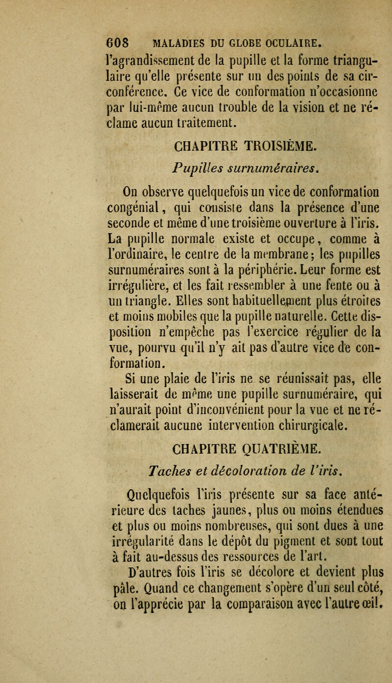 ragrandissement de la pupille et la forme triangu- laire qu'elle présente sur uu des points de sa cir- conférence. Ce vice de conformation n'occasionne par lui-même aucun trouble de la vision et ne ré- clame aucun traitement. CHAPITRE TROISIÈME. Pupilles surnuméraires. On observe quelquefois un vice de conformation congénial, qui cmisisie dans la présence d'une seconde et même d'une troisième ouverture à Tiris. La pupille normale existe et occupe, comme à l'ordinaire, le centre de la membrane; les pupilles surnuméraires sont à la périphérie. Leur forme est irrégulière, et les fait ressembler à une fente ou à un triangle. Elles sont habituelleaient plus étroites et moins mobiles que la pupille naturelle. Cette dis- position n'empêche pas Texercice régulier de la vue, pourvu qu'il n'y ait pas d'autre vice de con- formation. Si une plaie de l'iris ne se réunissait pas, elle laisserait de m^me une pupille surnuméraire, qui n'aurait point d'inconvénient pour la vue et ne ré- clamerait aucune intervention chirurgicale. CHAPITRE QUATRIÈME. Taches et décoloration de l'iris. Quelquefois l'iris présente sur sa face anté- rieure des taches jaunes, plus ou moins étendues et plus ou moins nombreuses, qui sont dues à une irrégularité dans le dépôt du pigment et sont tout à fait au-dessus des ressources de l'art. D'autres fois l'iris se décolore et devient plus pâle. Quand ce changement s'opère d'un seul côté, on l'apprécie par la comparaison avec l'autre œil.