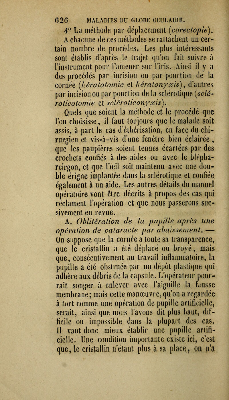 4^ La méthode par déplacement {corectopîe), A chacune de ces méthodes se rattachent un cer- tain nombre de procédés. Les plus intéressants sont établis d'après le trajet qu'on fait suivre à l'instrument pour l'amener sur l'iris. Ainsi il y a des procédés par incision ou par ponction de la cornée {kéralotomie et kératonyxis)^ d'autres par incision ou par ponction de la sclérotique {sdé- rolicotomie et sciéroticonyxis). Quels que soient la méthode et le procédé que l'on choisisse, il faut toujours que le malade soit assis, à part le cas d'éthérisation, en face du chi- rurgien et vis-à-vis d'une fenêtre bien éclairée, que les paupières soient tenues écartées par des crochets confiés à des aides ou avec le blépha- reirgon, et que l'œil soit maintenu avec une dou- ble érigne implantée dans la sclérotique et confiée également à un aide. Les autres déiails du manuel opératoire vont être décrits à propos des cas qui réclament l'opération et que nous passerons suc- sivement en revue. A. Oblitération de la pupille après une opération de cataracte par abaissement. — On suppose que la cornée a toute sa transparence, que le cristallin a été déplacé ou broyé, mais que, consécutivement au travail inflammatoire, la pupille a été obstruée par un dépôt plastique qui adhère aux débris de la capsule. L'opérateur pour- rait songer à enlever avec l'aiguille la fausse membrane; mais cette manœuvre,qu'on a regardée à tort comme une opération de pupille artificielle, serait, ainsi que nous l'avons dit plus haut, dif- ficile ou impossible dans la plupart des cas. Il vaut donc mieux établir une pupille ariifi- cielle. Une condition importante existe ici, c'est que, le cristallin u'étaut plus à sa place, on n'a