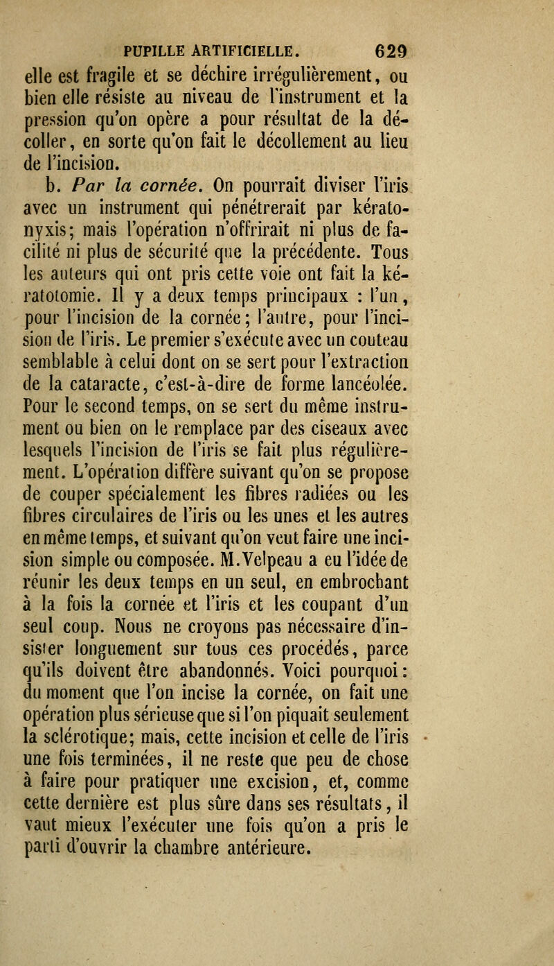 elle est fragile iet se déchire irrégulièrement, ou bien elle résiste au niveau de l'instrument et la pression qu'on opère a pour résultat de la dé- coller , en sorte qu'on fait le décollement au lieu de l'incision. b. Par la cornée. On pourrait diviser l'iris avec un instrument qui pénétrerait par kérato- Dyxis; mais l'opération n'offrirait ni plus de fa- cilité ni plus de sécurité qne la précédente. Tous les auteurs qui ont pris cette voie ont fait la ké- ratoiomie. Il y a deux temps principaux : l'un, pour l'incision de la cornée; l'autre, pour l'inci- sion de l'iris. Le premier s'exécute avec un couteau semblable à celui dont on se sert pour l'extraction de la cataracte, c'est-à-dire de forme lancéolée. Pour le second temps, on se sert du même instru- ment ou bien on le remplace par des ciseaux avec lesquels Tincision de l'iris se fait plus régulière- ment. L'opération diffère suivant qu'on se propose de couper spécialement les fibres radiées ou les libres circulaires de l'iris ou les unes et les autres en même temps, et suivant qu'on veut faire une inci- sion simple ou composée. M.Velpeau a eu l'idée de réunir les deux temps en un seul, en embrochant à la fois la cornée et l'iris et les coupant d'un seul coup. Nous ne croyons pas nécessaire d'in- sister longuement sur tous ces procédés, parce qu'ils doivent être abandonnés. Voici pourquoi : du moment que l'on incise la cornée, on fait une opération plus sérieuse que si l'on piquait seulement la sclérotique; mais, cette incision et celle de l'iris une fois terminées, il ne reste que peu de chose à faire pour pratiquer une excision, et, comme cette dernière est plus sûre dans ses résultats, il vaut mieux l'exécuter une fois qu'on a pris le parti d'ouvrir la chambre antérieure.