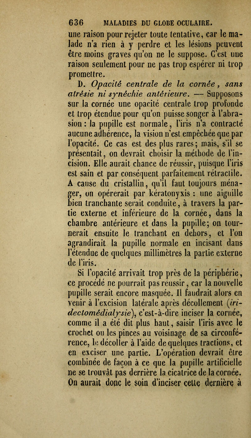 une raison pour rejeter toute tentative, car le ma- lade n'a rien à y perdre et les lésions peuvent être moins graves qu'on ne le suppose. C'est une raison seulement pour ne pas trop espérer ni trop promettre. D. Opacité centrale de la cornée, sans atrésie ni synéchie antérieure. — Supposons sur la cornée une opacité centrale trop profonde et trop étendue pour qu'on puisse songer à l'abra- sion: la pupille est normale, l'iris n'a contracté aucune adhérence, la vision n'est empêchée que par l'opacité. Ce cas est des plus rares; mais, s'il se présentait, on devrait choisir la méthode de Tin- cision. Elle aurait chance de réussir, puisque l'iris est sain et par conséquent parfaitement rétraciile. A cause du cristallin, qu'il faut toujours ména- ger, on opérerait par kératonyxis ; une aiguille Bien tranchante serait conduite, à travers la par- tie externe et inférieure de la cornée, dans la chambre antérieure et dans la pupille; on tour- nerait ensuite le tranchant en dehors, et l'on agrandirait la pupille normale en incisant dans l'étendue de quelques millimètres la partie externe de l'iris. Si l'opacité arrivait trop près de la périphérie, ce procédé ne pourrait pas réussir, car la nouvelle pupille serait encore masquée. Il faudrait alors en venir à l'excision latérale après décollement {iri- dectomédialfsie), c'est-à-dire inciser la cornée, comme il a été dit plus haut, saisir l'iris avec le crochet ou les pinces au voisinage de sa circonfé- rence, h; décoller à l'aide de quelques tractions, et en exciser une partie. L'opération devrait être combinée de façon à ce que la pupille artificielle ne se trouvât pas derrière la cicatrice de la cornée. On aurait doue le soin d'inciser cette dernière à