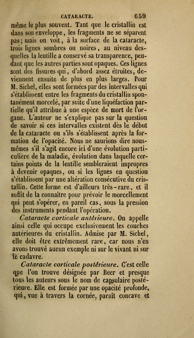 même le plus souvent. Tant que le cristallin est dans son enveloppe, les fragments ne se séparent pas ; mais on voit, à la surface de la cataracte, trois lignes sombres ou noires, au niveau des- quelles la lentille a conservé sa transparence, pen- dant que les autres parties sont opaques. Ces lignes sont des fissures qui, d'abord assez étroites, de- viennent ensuite de plus en plus larges. Pour M. Siebel, elles sont formées par des intervalles qui s'établissent entre les fragments du cristallin spon- tanément morcelé, par suite d'une liquéfaction par- tielle qu'il attribue à une espèce de mort de l'or- gane. L'auteur ne s'explique pas sur la question de savoir si ces intervalles existent dès le début de la cataracte ou s'ils s'établissent après la for- mation de l'opacité. Nous ne saurions dire nous- mêmes s'il s'agit encore ici d'une évolution parti- culière de la maladie, évolution dans laquelle cer- tains points de la lentille sembleraient impropres à devenir opaques, ou si les lignes en question s'établissent par une altération consécutive du cris- tallin. Getle forme est d'ailleurs très-rare, et il suffit de la connaître pour prévoir le morcellement qui peut s'opérer, en pareil cas, sous la pression des instruments pendant l'opération. Cataracte corticale antérieure. On appelle ainsi celle qui occupe exclusivement les couches antérieures du cristallin. Admise par M. Sichel, elle doit être extrêmement rare, car nous n'en avons trouvé aucun exemple ni sur le vivant ni sur le cadavre. Cataracte corticale postérieure. C'est celle que l'on trouve désignée par Béer et presque tous les auteurs sous le nom de capsulaire posté- rieure. Elle est formée par une opacité profonde, qui, vue à travers la cornée, paraît concave et