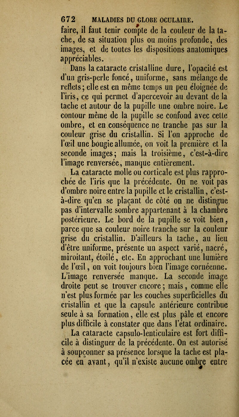 faire, il faut tenir compte de la couleur de la ta- che, de sa situation plus ou moins profonde, des images, et de toutes les dispositions anatomiques appréciables. Dans la cataracte cristalline dure, l'opacilé est d'un gris-perle foncé, uuiforme, sans mélange de reflets; elle est en même temps un peu éloignée de l'iris, ce qui permet d'apercevoir au devant de la tache et autour de la pupille une ombre noire. Le contour même de la pupille se confond avec cette ombre, et en conséquence ne tranche pas sur la couleur grise du cristallin. Si l'on approche de l'œil une bougie allumée, on voit la première et la seconde images; mais la troisième, c'est-à-dire l'image renversée, manque entièrement. La cataracte molle ou corticale est plus rappro- chée de l'iris que la précédente. On ne voit pas d'ombre noire entre la pupille et le cristallin, c'est- à-dire qu'en se plaçant de côté on ne distingue pas d'intervalle sombre appartenant à la chambre postérieure. Le bord de la pupille se voit bien, parce que sa couleur noire tranche sur la couleur grise du cristallin. D'ailleurs la tache, au lieu d'être uniforme, présente ua aspect varié, nacré, miroitant, étoile, etc. En approchant une lumière de l'œil, on voit toujours bien l'image cornéenne. L'image renversée manque. La seconde image droite peut se trouver encore ; mais, comme elle n'est plus formée par les couches superficielles du cristallin et que la capsule antérieure contribue seule à sa formation, elle est plus pâle et encore plus difficile à constater que dans l'état ordinaire. La cataracte capsulo-lenticulaire est fort diffi- cile à distinguer de la précédente. On est autorisé à soupçonner sa présence lorsque la tache est pla- cée en avant, qu'il n'existe aucune ombre entre