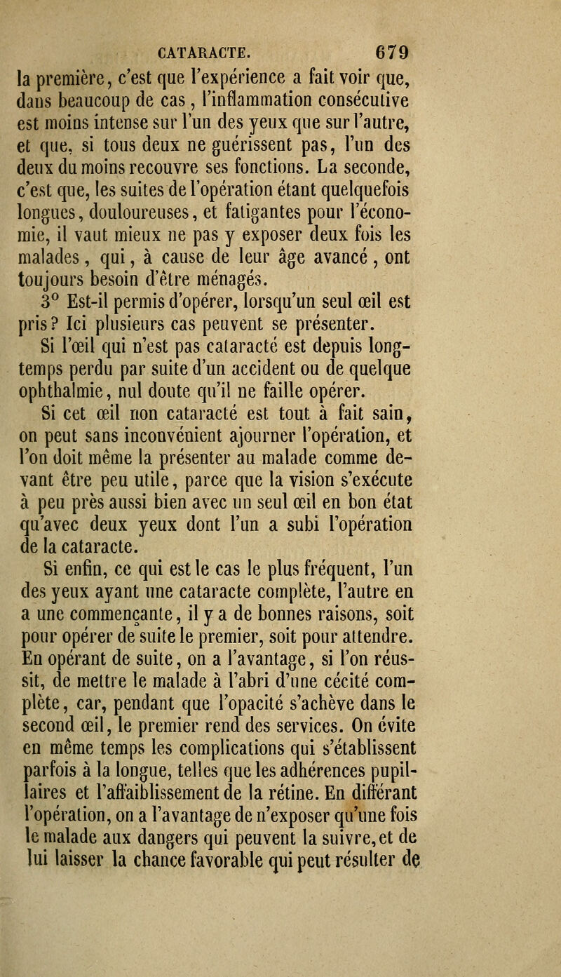 la première, c'est que l'expérience a fait voir que, dans beaucoup de cas, l'inflammation consécutive est moins intense sur l'un des yeux que sur l'autre, et que, si tous deux ne guérissent pas, l'un des deux du moins recouvre ses fonctions. La seconde, c'est que, les suites de l'opération étant quelquefois longues, douloureuses, et fatigantes pour l'écono- mie, il vaut mieux ne pas y exposer deux fois les malades, qui, à cause de leur âge avancé , ont toujours besoin d'être ménagés. 3*^ Est-il permis d'opérer, lorsqu'un seul œil est pris? Ici plusieurs cas peuvent se présenter. Si l'œil qui n'est pas cataracte est depuis long- temps perdu par suite d'un accident ou de quelque ophthalmie, nul doute qu'il ne faille opérer. Si cet œil non cataracte est tout à fait sain, on peut sans inconvénient ajourner l'opération, et Ton doit même la présenter au malade comme de- vant être peu utile, parce que la vision s'exécute à peu près aussi bien avec un seul œil en bon état qu'avec deux yeux dont l'un a subi l'opération de la cataracte. Si enfin, ce qui est le cas le plus fréquent, l'un des yeux ayant une cataracte complète, l'autre en a une commençante, il y a de bonnes raisons, soit pour opérer de suite le premier, soit pour attendre. En opérant de suite, on a l'avantage, si l'on réus- sit, de mettre le malade à l'abri d'une cécité com- plète, car, pendant que l'opacité s'achève dans le second œil, le premier rend des services. On évite en même temps les complications qui s'établissent parfois à la longue, telles que les adhérences pupil- îaires et l'affaiblissement de la rétine. En différant l'opération, on a l'avantage de n'exposer qu'une fois le malade aux dangers qui peuvent la suivre, et de lui laisser la chance favorable qui peut résulter de