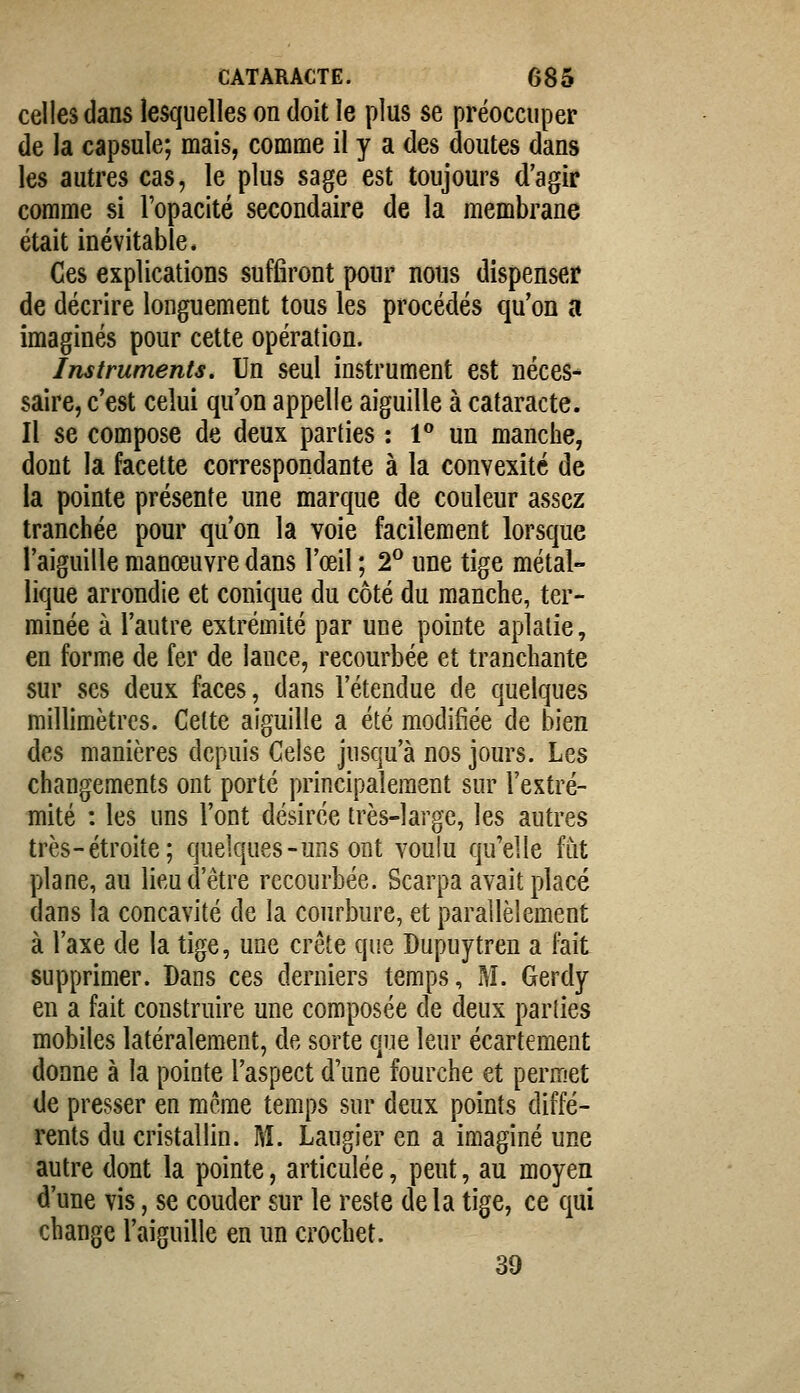 celles dans lesquelles on doit le plus se préoccuper de la capsule; mais, comme il y a des doutes dans les autres cas, le plus sage est toujours d'agir comme si l'opacité secondaire de la membrane était inévitable. Ces explications suffiront pour nous dispenser de décrire longuement tous les procédés qu'on a imaginés pour cette opération. Instruments, Un seul instrument est néces- saire, c'est celui qu'on appelle aiguille à cataracte. Il se compose de deux parties : 1** un manche, dont la facette correspondante à la convexité de la pointe présente une marque de couleur assez tranchée pour qu'on la voie facilement lorsque l'aiguille manœuvre dans l'œil ; 2^ une tige métal- lique arrondie et conique du côté du manche, ter- minée à l'autre extrémité par une pointe aplatie, en forme de fer de lance, recourbée et tranchante sur ses deux faces, dans l'étendue de quelques millimètres. Cette aiguille a été modifiée de bien des manières depuis Celse jusqu'à nos jours. Les changements ont porté principalement sur l'extré- mité : les uns l'ont désirée très-large, les autres très-étroite; quelques-uns ont voulu qu'elle fut plane, au lieu d'être recourbée. Scarpa avait placé dans la concavité de la courbure, et parallèlement à l'axe de la tige, une crête que Dupuytren a h\t supprimer. Dans ces derniers temps, M. Gerdy en a fait construire une composée de deux parties mobiles latéralement, de sorte que leur écartement donne à la pointe l'aspect d'une fourche et permet de presser en même temps sur deux points diffé- rents du cristallin. ]\î. Laugier en a imaginé une autre dont la pointe, articulée, peut, au moyen d'une vis, se couder sur le reste delà tige, ce qui change l'aiguille en un crochet. 39