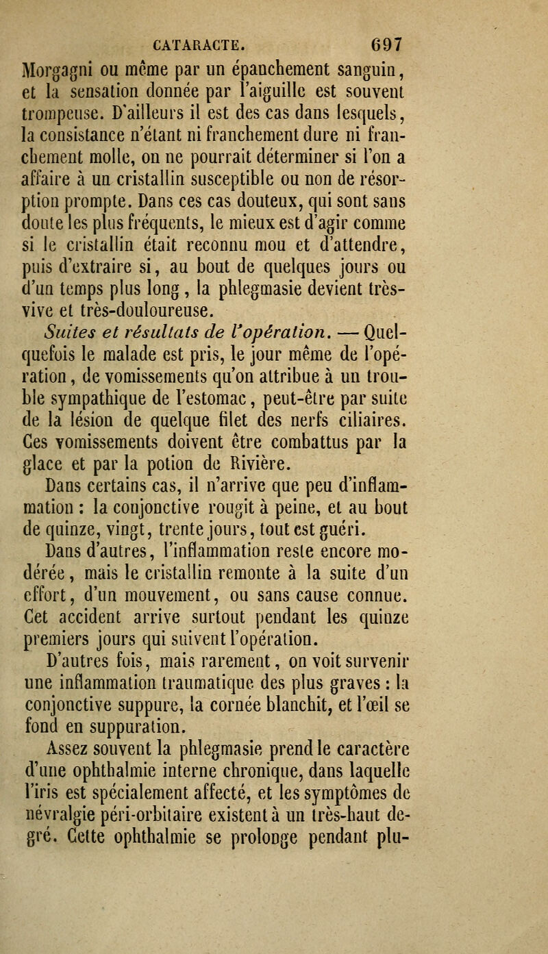 Morgagni ou même par un épanchement sanguin, et la sensation donnée par l'aiguille est souvent trompeuse. D'ailleurs il est des cas dans lesquels, la consistance n'étant ni franchement dure ni fran- cbement molle, on ne pourrait déterminer si l'on a affaire à un cristallin susceptible ou non de résor- ption prompte. Dans ces cas douteux, qui sont sans doute les plus fréquents, le mieux est d'agir comme si le cristallin était reconnu mou et d'attendre, puis d'extraire si, au bout de quelques jours ou d'un temps plus long, la phlegmasie devient très- vive et très-douloureuse. Suites et résultats de l'opération. — Quel- quefois le malade est pris, le jour même de l'opé- ration , de vomissements qu'on attribue à un trou- ble sympathique de l'estomac, peut-être par suite de la lésion de quelque filet des nerfs ciliaires. Ces vomissements doivent être combattus par la glace et par la potion de Rivière. Dans certains cas, il n'arrive que peu d'inflam- mation : la conjonctive rougit à peine, et au bout de quinze, vingt, trente jours, tout est guéri. Dans d'autres, l'inflammation reste encore mo- dérée , mais le cristailin remonte à la suite d'un effort, d'un mouvement, ou sans cause connue. Cet accident arrive surtout pendant les quinze premiers jours qui suivent l'opération. D'autres fois, mais rarement, on voit survenir une inflammation traumatique des plus graves : la conjonctive suppure, la cornée blanchit, et l'œil se fond en suppuration. Assez souvent la phlegmasie prend le caractère d'une ophthalmie interne chronique, dans laquelle l'iris est spécialement affecté, et les symptômes de névralgie péri-orbiiaire existent à un très-haut de- gré. Cette ophthalmie se prolonge pendant plu-