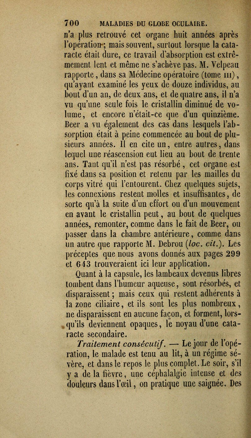 n'a plus retrouvé cet organe huit années après l'opération-; mais souvent, surtout lorsque la cata- racte était dure, ce travail d'absorption est extrê- mement lent et même ne s'achève pas. M. Velpeau rapporte, dans sa Médecine opératoire (tome m), qu'ayant examiné les yeux de douze individus, au bout d'un an, de deux ans, et de quatre ans, il n'a vu qu'une seule fois le cristallin diminué de vo- lume, et encore n'était-ce que d'un quinzième. Béer a vu également des cas dans lesquels l'ab- sorption était à peine commencée au bout de plu- sieurs années. Il en cite un, entre autres, dans lequel une réascension eut lieu au bout de trente ans. Tant qu'il n'est pas résorbé, cet organe est fixé dans sa position et retenu par les mailles du ] corps vitré qui l'entourent. Chez quelques sujets, les connexions restent molles et insuffisantes, de sorte qu'à la suite d'un effort ou d'un mouvement en avant le cristallin peut, au bout de quelques années, remonter, comme dans le fait de Béer, ou passer dans la chambre antérieure, comme dans un autre que rapporte M. Debrou {loc. cit.). Les préceptes que nous avons donnés aux pages 299 et 643 trouveraient ici leur application. Quant à la capsule, les lambeaux devenus libres tombent dans l'humeur aqueuse, sont résorbés, et disparaissent ; mais ceux qui restent adhérents à la zone ciliaire, et ils sont les plus nombreux, ne disparaissent en aucune façon, et forment, lors- » qu'ils deviennent opaques, le noyau d'une cata- racte secondaire. Traitement consécutif. — Le jour de l'opé- ration, le malade est tenu au lit, à un régime sé- vère, et dans le repos le plus complet. Le soir, s'il y a de la fièvre, une céphalalgie intense et des douleurs dans l'œil, on pratique une saignée. Des