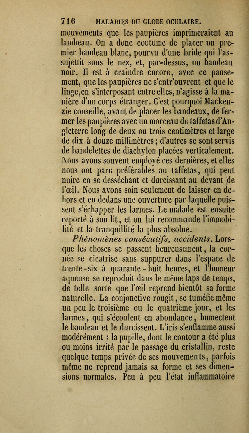 mouvements que les paupières imprimeraient au lambeau. On a donc coutume de placer un pre- mier bandeau blanc, pourvu d'une bride qui l'as- sujettit sous le nez, et, par-dessus, un bandeau noir. Il est à craindre encore, avec ce panse- ment, que les paupières ne s'entr'ouvrent et que le linge,en s'interposaut entre elles, n'agisse à la ma- nière d'un corps étranger. C'est pourquoi Macken- zie conseille, avant de placer les bandeaux, de fer- mer les paupières avec un morceau de taffetas d'An- gleterre long de deux ou trois centimètres et large de dix à douze millimètres; d'autres se sont servis de bandelettes de diachylon placées verticalement. Nous avons souvent employé ces dernières, et elles nous ont paru préférables au taffetas, qui peut nuire en se desséchant et durcissant au devant |de rœil. Nous avons soin seulement de laisser en de- hors et en dedans une ouverture par laquelle puis- sent s'échapper les larmes. Le malade est ensuite reporté à son lit, et on lui recommande l'immobi- lité et la tranquillité la plus absolue. Phénomènes consécutifs, accidents. Lors- que les choses se passent heureusement, la cor- née se cicatrise sans suppurer dans l'espace de trente-six à quarante-huit heures, et l'humeur aqueuse se reproduit dans le même laps de temps, de telle sorte que l'œil reprend bientôt sa forme naturelle. La conjonctive rougit, se tuméfie même un peu le troisième ou le quatrième jour, et les larmes, qui s'écoulent en abondance, humectent le bandeau et le durcissent. L'iris s'enflamme aussi modérément : la pupille, dont le contour a été plus ou moins irrité par le passage du cristallin, reste quelque temps privée de ses mouvements, parfois même ne reprend jamais sa forme et ses dimen- sions normales. Peu à peu l'état inflammatoire