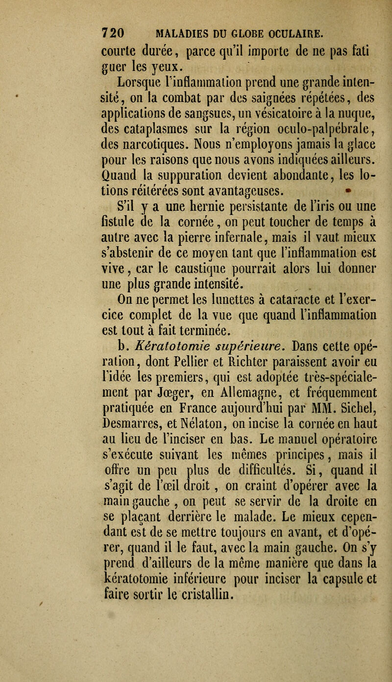 courte durée, parce qu'il importe de ne pas fati guer les yeux. Lorsque lïnflammalion prend une grande inten- sité, on la combat par des saignées répétées, des applications de sangsues, un vésicatoire à la nuque, des cataplasmes sur la région oculo-palpébrale, des narcotiques. Nous n'employons jamais la glace pour les raisons que nous avons indiquées ailleurs. Quand la suppuration devient abondante, les lo- tions réitérées sont avantageuses. • S'il y a une hernie persistante de l'iris ou une fistule de la cornée, on peut toucher de temps à autre avec la pierre infernale, mais il vaut mieux s'abstenir de ce moyen tant que l'inflammation est vive, car le caustique pourrait alors lui donner une plus grande intensité. _ . On ne permet les lunettes à cataracte et l'exer- cice complet de la vue que quand l'inflammation est tout à fait terminée. b. Kératotomie supérieure. Dans cette opé- ration , dont Pellier et Richter paraissent avoir eu ridée les premiers, qui est adoptée très-spéciale- ment par Jœger, en Allemagne, et fréquemment pratiquée en France aujourd'hui par MM. Sichel, Desmarres, etNélaton, on incise la cornée en haut au lieu de l'inciser en bas. Le manuel opératoire s'exécute suivant les mêmes principes, mais il offre un peu plus de difficultés. Si, quand il s'agit de l'œil droit, on craint d'opérer avec la main gauche , on peut se servir de la droite en se plaçant derrière le malade. Le mieux cepen- dant est de se mettre toujours en avant, et d'opé- rer, quand il le faut, avec la main gauche. On s'y prend d'ailleurs de la même manière que dans la kératotomie inférieure pour inciser la capsule et faire sortir le cristallin.