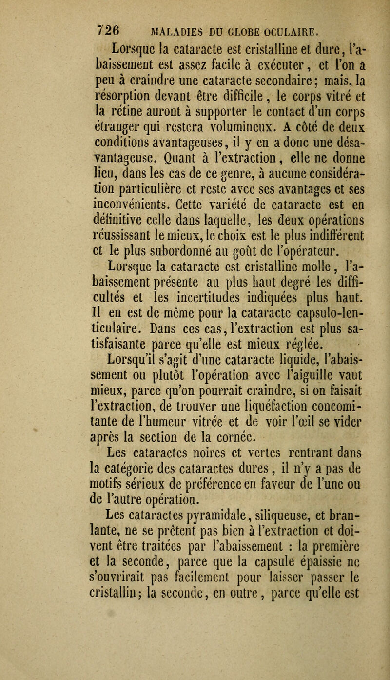 Lorsque la cataracte est cristalline et dure, ra- baissement est assez facile à exécuter, et l'on a peu à craindre une cataracte secondaire ; mais, la résorption devant être difficile, le corps vitré et la rétine auront à supporter le contact d'un corps étranger qui restera volumineux. A côté de deux conditions avantageuses, il y en a donc une désa- vantageuse. Quant à l'extraction, elle ne donne lieu, dans les cas de ce genre, à aucune considéra- tion particulière et reste avec ses avantages et ses inconvénients. Cette variété de cataracte est en définitive celle dans laquelle, les deux opérations réussissant le mieux, le choix est le plus indifterent et le plus subordonné au goût de l'opérateur. Lorsque la cataracte est cristalline molle, l'a- baissement présente au plus haut degré les diffi- cultés et les incertitudes indiquées plus haut. 11 en est de même pour la cataracte capsulo-len- liculaire. Dans ces cas, l'extraction est plus sa- tisfaisante parce qu'elle est mieux réglée. Lorsqu'il s'agit d'une cataracte liquide, l'abais- sement ou plutôt l'opération avec l'aiguille vaut mieux, parce qu'on pourrait craindre, si on faisait l'extraction, de trouver une liquéfaction concomi- tante de l'humeur vitrée et de voir l'œil se vider après la section de la cornée. Les cataractes noires et vertes rentrant dans la catégorie des cataractes dures, il n'y a pas de motifs sérieux de préférence en faveur de l'une ou de l'autre opération. Les cataractes pyramidale, siliqueuse, et bran- lante, ne se prêtent pas bien à l'extraction et doi- vent être traitées par l'abaissement : la première et la seconde, parce que la capsule épaissie ne s'ouvrirait pas facilement pour laisser passer le cristallin ; la seconde, en outre, parce qu'elle est