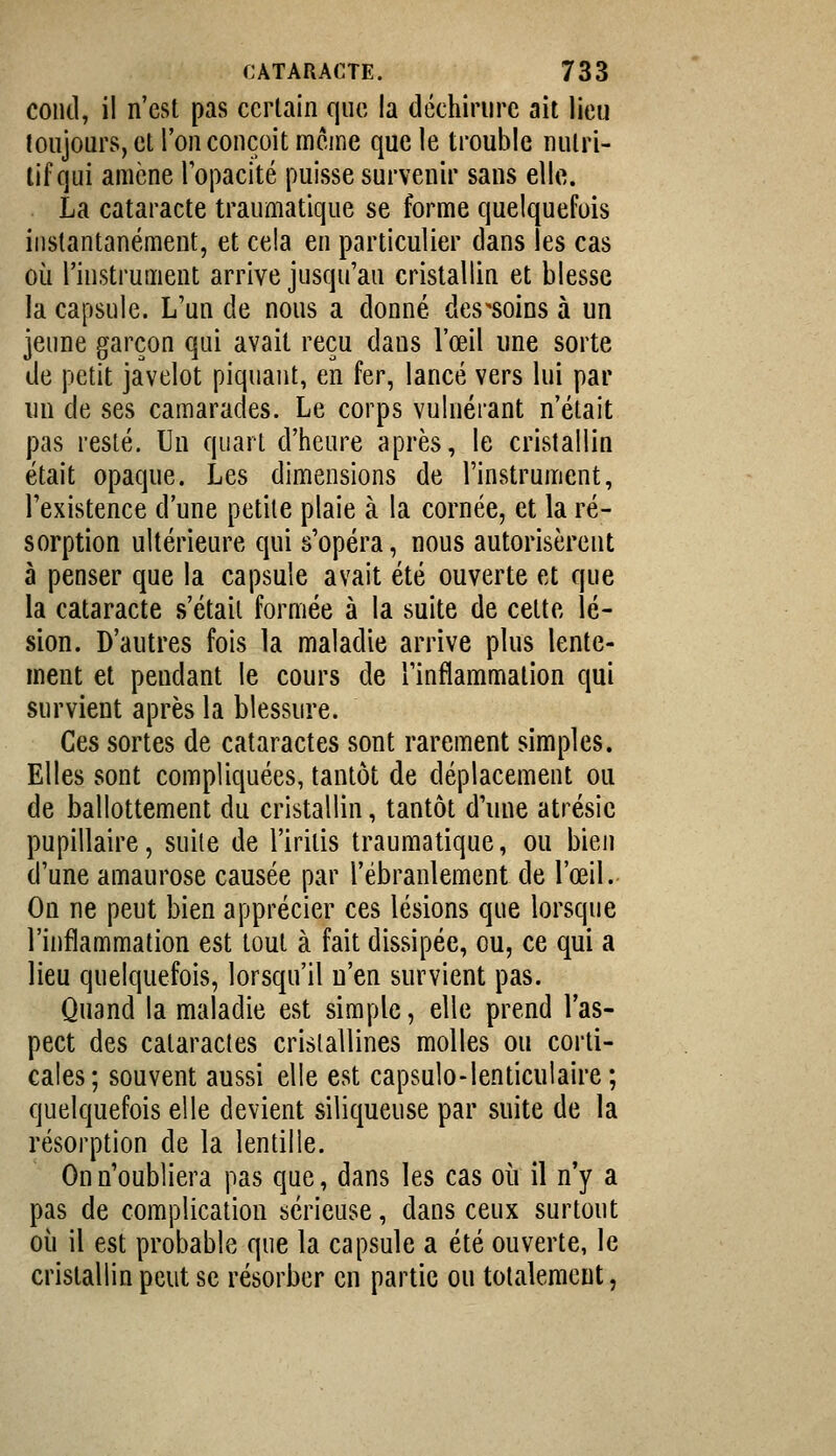 coud, il n'est pas certain que la déchirure ait lieu toujours, et l'on conçoit racine que le trouble nutri- tif qui amène lopacité puisse survenir sans elle. La cataracte traumatique se forme quelquefois instantanément, et cela en particulier dans les cas oi^i l'instrument arrive jusqu'au cristallin et blesse la capsule. L'un de nous a donné des'soins à un jeune garçon qui avait reçu dans l'œil une sorte de petit javelot piquant, en fer, lancé vers lui par un de ses camarades. Le corps vulnérant n'était pas resté. Un quart d'heure après, le cristallin était opaque. Les dimensions de l'instrument, l'existence d'une petite plaie à la cornée, et la ré- sorption ultérieure qui s'opéra, nous autorisèrent à penser que la capsule avait été ouverte et que la cataracte s'était formée à la suite de celte lé- sion. D'autres fois la maladie arrive plus lente- ment et pendant le cours de l'inflammation qui survient après la blessure. Ces sortes de cataractes sont rarement simples. Elles sont compliquées, tantôt de déplacement ou de ballottement du cristallin, tantôt d'une atrésie pupillaire, suite de l'iritis traumatique, ou bien d'une amaurose causée par l'ébranlement de l'œil. On ne peut bien apprécier ces lésions que lorsque l'inflammation est tout à fait dissipée, ou, ce qui a lieu quelquefois, lorsqu'il n'en survient pas. Quand la maladie est simple, elle prend l'as- pect des cataractes cristallines molles ou corti- cales; souvent aussi elle est capsulo-lenticulaire; quelquefois elle devient siliqueuse par suite de la résorption de la lentille. On n'oubliera pas que, dans les cas où il n'y a pas de complication sérieuse, dans ceux surtout où il est probable que la capsule a été ouverte, le cristallin peut se résorber en partie ou totalement,