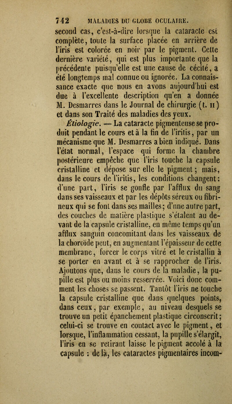 second cas, c'est-à-dire lorsque la cataracte est complète, toute la surface placée en arrière de l'iris est colorée en noir par le pigment. Cette dernière variété, qui est plus importante que la précédente puisqu'elle est une cause de cécité, a été longtemps mal connue ou ignorée. La connais- sance exacte que nous en avons aujourd'hui est due à l'excellente description qu'en a donnée M. Desmarres dans le Journal de chirurgie (t. ii) et dans son Traité des maladies des yeux. Étiologie. — La cataracte pigmenteusese pro- duit pendant le cours et à la fin de l'iritis, par un mécanisme que M. Desmarres a bien indiqué. Dans l'état normal, l'espace qui forme la chambre postérieure empêche que l'iris touche la capsule cristalline et dépose sur elle le pigment ; mais, dans le cours de l'iritis, les conditions changent: d'une part, Viris se gonfle par l'afflux du sang dans ses vaisseaux et par les dépôts séreux ou fibri- neux qui se font dans ses mailles; d'une autre part, des couches de matière plastique s'étalent au de- vant de la capsule cristalline, en mcme temps qu'un afflux sanguin concomitant dans les vaisseaux de la choroïde peut, en augmentant l'épaisseur de cette membrane, forcer le corps vitré et le cristallin à se porter en avant et à se rapprocher de l'iris. Ajoutons que, dans le cours de la maladie, la pu- pille est plus ou moins resserrée. Voici donc com- ment les choses se passent. Tantôt liris ne touche la capsule cristalline que dans quelques points, dans ceux, par exemple, au niveau desquels se trouve un petit épanchement plastique circonscrit; celui-ci se trouve en contact avec le pigment, et lorsque, l'inflammation cessant, la pupille s'élargit, l'iris en se retirant laisse le pigment accolé à la capsule ; de là, les cataractes pigmentaires incom-