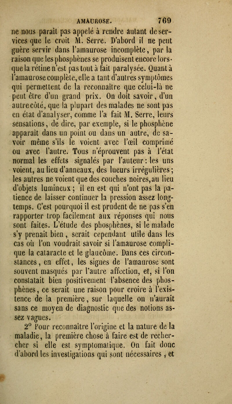 ne nous paraît pas appelé à rendre autant de ser- vices que le croit M. Serre. D'abord il ne peut guère servir dans l'amaurose incomplète, par la raison que les phosphènes se produisent encore lors- que la rétine n'est pas tout à fait paralysée. Quanta l'amaurose complète, elle a tant d'autres symptômes qui pernieltent de la reconnaître que celui-là ne peut être d'un grand prix. On doit savoir, d'un autre côté, que la plupart des malades ne sont pas en état d'analyser, comme l'a fait M. Serre, leurs sensations, de dire, par exemple, si le phospliène apparaît dans un point ou dans un autre, de sa- voir même s'ils le voient avec l'œil comprimé ou avec l'autre. Tous n'éprouvent pas à l'état normal les effets signalés par l'auteur : les uns voient, au lieu d'anneaux, des lueurs irrégulières ; les autres ne voient que des couches noires, au lieu d'objets lumineux ; il en est qui n'ont pas la pa- tience de laisser continuer la pression assez long- temps. C'est pourquoi il est prudent de ne pas s'en rapporter trop facilement aux réponses qui nous sont faites. L'étude des phospliènes, si le malade s'y prenait bien, serait cependant utile dans les cas où l'on voudrait savoir si l'amaurose compli- que la cataracte et le glaucome. Dans ces circon- stances, en effet, les sigues de l'amaurose sont souvent masqués par l'autre affection, et, si l'on constatait bien positivement l'absence des phos- phènes , ce serait une raison pour croire à l'exis- tence de la première, sur laquelle on n'aurait sans ce moyen de diagnostic que des notions as- sez vagues. 2^ Four reconnaître l'origine et la nature de la maladie, la première chose à faire est de recher- cher si elle est syraplomalique. On fait donc d'abord les investigations qui sont nécessaires, et