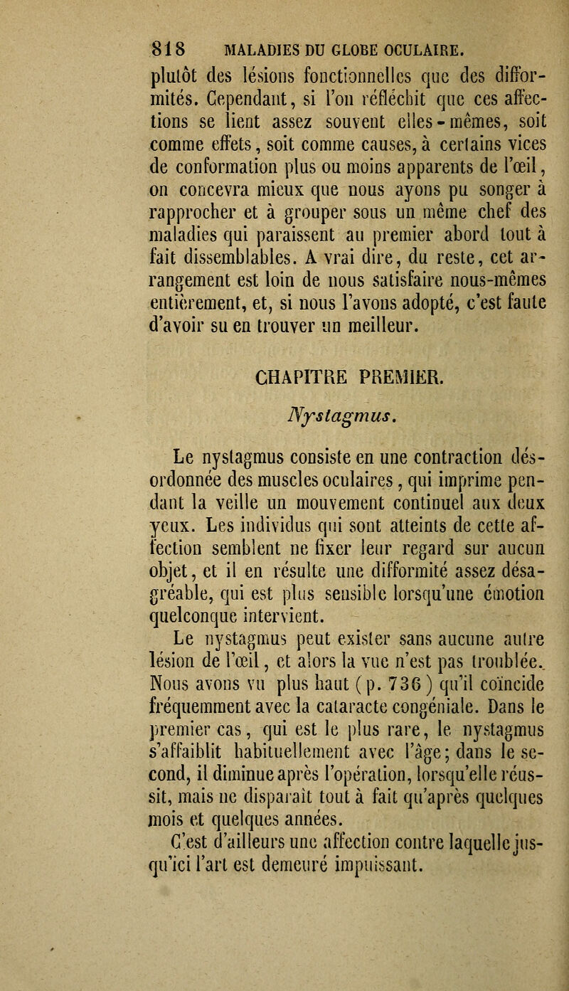 plulôt des lésions fonctionnelles que des diffor- mités. Cependant, si l'on réfléchit que ces affec- tions se lient assez souvent eiies-mêmes, soit comme effets, soit comme causes,à cerlains vices de conformation plus ou moins apparents de l'œil, on concevra mieux que nous ayons pu songer à rapprocher et à grouper sous un même chef des maladies qui paraissent au premier abord tout à fait dissemblables. A vrai dire, du reste, cet ar- rangement est loin de nous satisfaire nous-mêmes entièrement, et, si nous l'avons adopté, c'est faute d'avoir su en trouver un meilleur. CHAPITRE PREMIER. Nfstagmus. Le nyslagmus consiste en une contraction dés- ordonnée des muscles oculaires, qui imprime pen- dant la veille un mouvement continuel aux deux yeux. Les individus qui sont atteints de cette af- fection semblent ne fixer leur regard sur aucun objet, et il en résulte une difformité assez désa- gréable, qui est plus sensible lorsqu'une émotion quelconque intervient. Le nystagffius peut exister sans aucune autre lésion de Tceil, et alors la vue n'est pas troublée.. Nous avons vu plus haut (p. 736) qu'il coïncide fréquemment avec la cataracte congéniale. Dans le premier cas, qui est le plus rare, le nystagmus s'affaiblit habituellement avec l'âge; dans le se- cond, il diminue après l'opération, lorsqu'elle réus- sit, mais ne dispaiait tout à fait qu'après quelques mois et quelques années. C'est d'ailleurs une affection contre laquelle jus- qu'ici l'art est demeuré impuissant.