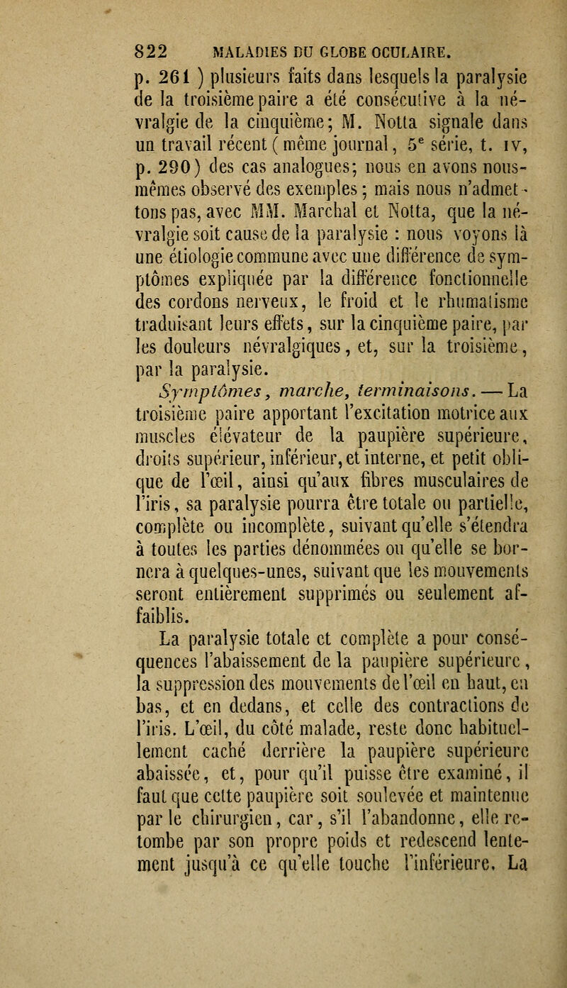 p. 261 ) plusieurs faits dans lesquels la paralysie de la troisième paire a été consécuîive à la né- vralgie de la cinquième; M. Notta signale dans un travail récent ( même journal, 5^ série, t. iv, p. 290) des cas analogues; nous en avons nous- mêmes observé des exemples ; mais nous n'admet - tons pas, avec MM. Marchai et Nolta, que la né- vralgie soit cause de la paralysie : nous voyons là une éliologie commune avec une difierence de sym- ptômes expliquée par la différence fonclionnelle des cordons nerveux, le froid et le rhumalismc traduisant leurs effets, sur la cinquième paire, \m' les douleurs névralgiques, et, sur la troisième, par la paralysie. Symptômes, marche, terminaisons. — La ti'oisième paire apportant l'excitation motrice aux muscles éiévateur de la paupière supérieure, droiîs supérieur, inférieur, et interne, et petit obli- que de rœil, ainsi qu'aux fibres musculaires de l'iris, sa paralysie pourra être totale ou partielle, complète ou incomplète, suivant qu'elle s'étendra à toutes les parties dénommées ou qu'elle se bor- nera à quelques-unes, suivant que les mouvements seront entièrement supprimés ou seulement af- faiblis. La paralysie totale et complète a pour consé- quences l'abaissement de la paupière supérieure , la suppression des mouvements de l'œil en haut, en bas, et en dedans, et celle des contractions de l'iris. L'œil, du côté malade, reste donc habituel- lement caché derrière la paupière supérieure abaissée, et, pour qu'il puisse être examiné, il faut que cette paupière soit soulevée et maintenue par le chirurgien, car, s'il l'abandonne, elle re- tombe par son propre poids et redescend lente- ment jusqu'à ce qu'elle touche rinférieure, La