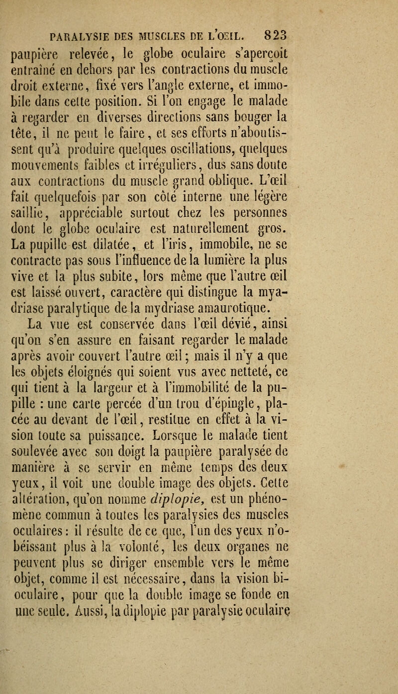 paupière relevée, le globe oculaire s'aperçoit entraîné eu dehors par les contractions du muscle droit externe, fixé vers l'angle externe, et immo- bile dans celte position. Si l'on engage le malade à regarder en diverses directions sans bouger la tête, il ne peut !e faire, et ses efforts n'aboutis- sent qu'à produire quelques oscillations, quelques mouvements faibles et irréguliers, dus sans doute aux contractions du muscle grand oblique. L'œil fait quelquefois par son côlé interne une légère saillie, appréciable surtout chez les personnes dont le globe oculaire est naturellement gros. La pupille est dilatée, et l'iris, immobile, ne se contracte pas sous l'influence delà lumière la plus vive et la plus subite, lors môme que l'autre œil est laissé ouvert, caractère qui distingue la mya- driase paralytique de la mydriase amaurotique. La vue est conservée dans l'œil dévié, ainsi qu'on s'en assure en faisant regarder le malade après avoir couvert l'autre œil ; mais il n'y a que les objets éloignés qui soient vus avec netteté, ce qui tient à la largeur et à l'immobilité de la pu- pille : une carte percée d'un trou d'épiugle, pla- cée au devant de l'œil, restitue en effet à la vi- sion toute sa puissance. Lorsque le malade tient soulevée avec sou doigt la paupière paralysée de manière à se servir en même temps des deux yeux, il voit une double image des objets. Cette altération, qu'on nomme diplopie, est un phéno- mène commun à toutes les paralysies des muscles oculaires : il résulte de ce que, l'un des yeux n'o- béissant plus à la volonté, ks deux organes ne peuvent plus se diriger ensemble vers le même objet, comme il est nécessaire, dans la vision bi- oculaire, pour que la double image se fonde en uue seule. Aussi, ladiplopie par pai^alysieoculairç