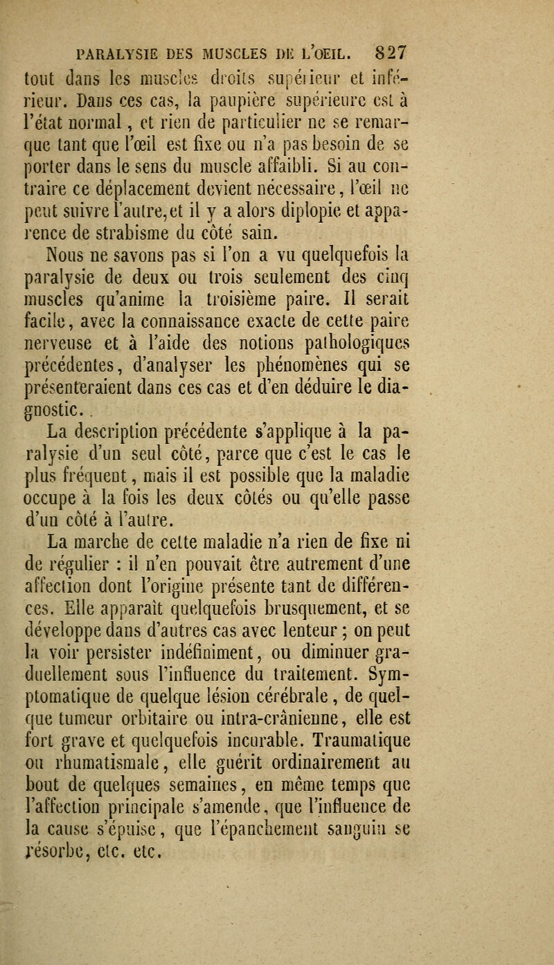 tout dans les muscles droits supéiieur et infé- rieur. Dans ces cas, ia paupière supérieure est à Féiat normal, et rien de particulier ne se remar- que tant que l'œil est fixe ou n a pas besoin de se porter dans le sens du muscle affaibli. Si au con- traire ce déplacement devient nécessaire, Tœil ne peut suivre l'autre,et il y a alors diplopie et appa- l'cnce de strabisme du côté sain. Nous ne savons pas si l'on a vu quelquefois la paralysie de deux ou trois seulement des cinq muscles qu'anime la troisième paire. Il serait facile, avec la connaissance exacte de cette paire nerveuse et à l'aide des notions pathologiques précédentes, d'analyser les phénomènes qui se présenteraient dans ces cas et d'en déduire le dia- gnostic. . La description précédente s'applique à la pa- ralysie d'un seul côté, parce que c'est le cas le plus fréquent, mais il est possible que la maladie occupe à la fois les deux côtés ou qu'elle passe d'un côté à l'autre. La marche de cette maladie n'a rien de fixe ni de régulier : il n'en pouvait être autrement d'une affection dont l'origine présente tant de différen- ces. Elle apparaît quelquefois brusquement, et se développe dans d'autres cas avec lenteur ; on peut la voir persister indéfiniment, ou diminuer gra- duellement sous rinfluence du traitement. Sym- ptomatique de quelque lésion cérébrale, de quel- que tumeur orbitaire ou intra-crânieune, elle est fort grave et quelquefois incurable. Traumalique ou rhumatismale, elle guérit ordinairement au bout de quelques semaines, en même temps que l'affection principale s'amende, que l'influence de la cause s'épuise, que l'épanchement sanguin se j'ésorbc, etc. etc.