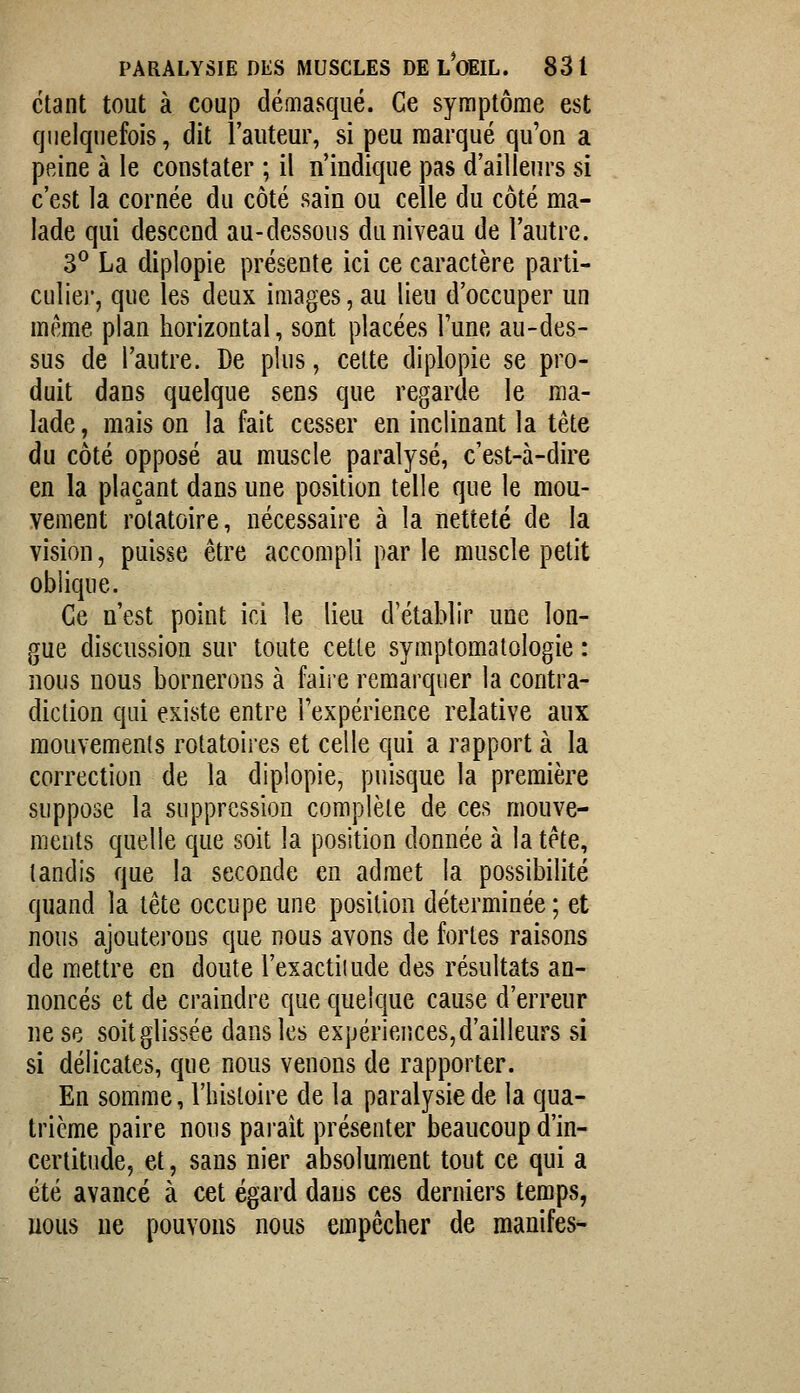 étant tout à coup démasqué. Ce symptôme est quelquefois, dit l'auteur, si peu marqué qu'on a peine à le constater ; il n'indique pas d'ailleurs si c'est la cornée du côté sain ou celle du côté ma- lade qui descend au-dessous du niveau de l'autre. 3^ La diplopie présente ici ce caractère parti- culier, que les deux images, au lieu d'occuper un même plan horizontal, sont placées l'une au-des- sus de l'autre. De plus, celte diplopie se pro- duit dans quelque sens que regarde le ma- lade , mais on la fait cesser en inclinant la tête du côté opposé au muscle paralysé, c'est-à-dire en la plaçant dans une position telle que le mou- vement rolatoire, nécessaire à la netteté de la vision, puisse être accompli par le muscle petit oblique. Ce n'est point ici le lieu d'établir une lon- gue discussion sur toute cette symptomatologie : nous nous bornerons à faire remarquer la contra- diction qui existe entre l'expérience relative aux mouvements rotatoires et celle qui a rapport à la correction de la diplopie, puisque la première suppose la suppression complète de ces mouve- ments quelle que soit la position donnée à la tête, tandis que la seconde en admet la possibilité quand la tête occupe une position déterminée; et nous ajouterons que nous avons de fortes raisons de mettre en doute l'exactitude des résultats an- noncés et de craindre que quelque cause d'erreur ne se soit glissée dans les expériences, d'ailleurs si si délicates, que nous venons de rapporter. En somme, l'histoire de la paralysie de la qua- trième paire nous parait présenter beaucoup d'in- certitude, et, sans nier absolument tout ce qui a été avancé à cet égard daus ces derniers temps, nous ne pouvons nous empêcher de manifes-