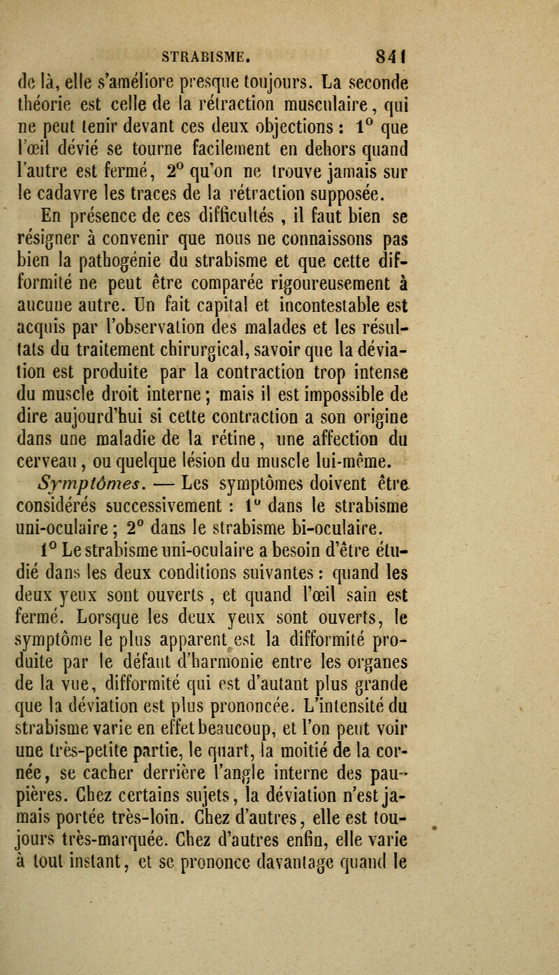 de là, elle s'améliore presque toujours. La seconde théorie est celle de la rétraction musculaire, qui ne peut tenir devant ces deux objections : 1° que l'œil dévié se tourne facileirient en dehors quand l'autre est fermé, 2^ qu'on ne trouve jamais sur le cadavre les traces de la rétraction supposée. En présence de ces difficultés, il faut bien se résigner à convenir que nous ne connaissons pas bien la pathogénie du strabisme et que cette dif- formité ne peut être comparée rigoureusement à aucuue autre. Un fait capital et incontestable est acquis par l'observation des malades et les résul- tats du traitement chirurgical, savoir que la dévia- lion est produite par la contraction trop intense du muscle droit interne ; mais il est impossible de dire aujourd'hui si cette contraction a son origine dans une maladie de la rétine, une affection du cerveau, ou quelque lésion du muscle lui-même. Symptômes. — Les symptômes doivent être, considérés successivement : l'' dans le strabisme uni-oculaire; 2° dans le strabisme bi-oculaire. 1® Le strabisme uni-oculaire a besoin d'être étu- dié dans les deux conditions suivantes : quand les deux yeux sont ouverts, et quand l'œil sain est fermé. Lorsque les deux yeux sont ouverts, le symptôme le plus apparent est la difformité pro- duite par le défaut d'harmonie entre les organes de la vue, difformité qui est d'autant plus grande que la déviation est plus prononcée. L'intensité du strabisme varie en effet beaucoup, et l'on peut voir une très-petite partie, le quart, la moitié de la cor- née, se cacher derrière l'angle interne des pau- pières. Chez certains sujets, la déviation n'est ja- mais portée très-loin. Chez d'autres, elle est tou- jours très-marquée. Chez d'autres enfin, elle varie à tout instant, et se prononce davantage quand le