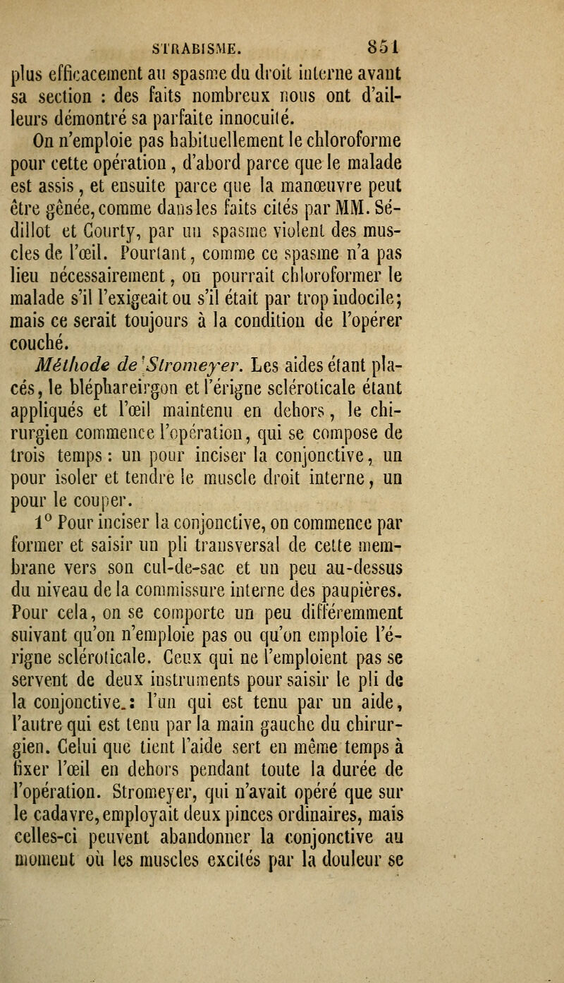 plus efficacement au spasme du droil inlerne avaut sa section : des faits nombreux nous ont d'ail- leurs démontré sa parfaite innocuilé. On n'emploie pas habituellement le chloroforme pour cette opération, d'abord parce que le malade est assis, et ensuite parce que la manœuvre peut être gênée, comme dansles faits cités par MM. Sé- dillot et Gourty, par un spasme violent des mus- cles de l'œil. Pourtant, comme ce spasme n'a pas lieu nécessairement, on pourrait chloroformer le malade s'il l'exigeait ou s'il était par trop indocile; mais ce serait toujours à la condition de l'opérer couché. Méthode de [Slromey^er. Les aides étant pla- cés, le bléphareirgon et l'érigne scléroticale étant appliqués et l'œil maintenu en dehors, le chi- rurgien commence l'opéralion, qui se compose de trois temps : un pour inciser la conjonctive, un pour isoler et tendre le muscle droit interne, un pour le couper. 1° Pour inciser la conjonctive, on commence par former et saisir un pli transversal de cette mem- brane vers son cul-de-sac et un peu au-dessus du niveau de la commissure interne des paupières. Pour cela, on se comporte un peu différemment suivant qu'on n'emploie pas ou qu'on emploie l'é- rigne scléroticale. Ceux qui ne l'emploient pas se servent de deux instruments pour saisir le pli de la conjonctive.: l'un qui est tenu par un aide, l'autre qui est tenu par la main gauche du chirur- gien. Celui que tient l'aide sert en même temps à fixer l'œil en dehors pendant toute la durée de l'opération. Stromeyer, qui n'avait opéré que sur le cadavre, employait deux pinces ordinaires, mais celles-ci peuvent abandonner la conjonctive au moment où les muscles excités par la douleur se